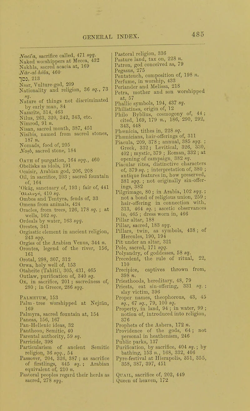 Nac'i a, sacrifice called, 471 i^qq- Naked woisliippers at Mecca, 432 Naklila, sacied acacia at, 169 Ndr-al-hrda, 460 213 Nasr, Vulture-god, 209 Nationality and religion, 36 fsq., 73 Nature of things not discriminated by early man, 84 Nazarite, 314, 463 Nilus, 263, 3-20, 342, 343, etc. Nimrod, 91 n. Nisan, sacred month, 387, 451 Nisibis, named from sacred stones, 187 n. Nomads, food of, 205 iVo-si, sacred stone, 184 Oath of purgation, 164 sqq., 460 Obelisks as idols, 191 Ocaisir, Arabian god, 206, 208 Oil, in sacrifice, 203 ; sacred fountain of, 164 'Okaz, sanctuary of, 193 ; fair of, 441 'OXoXi/yJi, 410 sq. Ombos and Tentyra, feuds of, 33 Omens from animals, 424 Oracles, from trees, 126, 178 sq. ; at wells, 162 sq. Ordeals by water, 163 sqq. Orestes, 341 Orgiastic element in ancient religion, 243 sqq. Orgies of the Arabian Venus, 344 n. Orontes, legend of the river, 156, 161 Orotal, 298, 307, 312 Orwa, holy well of, 153 Otaheite (Tahiti), 305, 431, 465 Outlaw, purification of, 340 sq. Ox, in sacrifice, 201; sacredness of, 280 ; in Greece, 286 sqq. Palmettjm, 153 Palm - tree worshipped at Nejran, 169 Palmyra, sacred fountain at, 154 Paneas, 156, 167 Pan-Hellenic ideas, 32 Pantheon, Semitic, 40 Paiental authority, 59 sq. Parricide, 398 Particularism of ancient Semitic religion, 36 sqq., 54 Passover, 204, 326, 387 ; as sacrifice of firstlings, 445 sq. ; Arabian equivalent of, 210 n. Pastoral peoijles regard their herds as sacred, 278 sqq. Pastoral religion, 336 Pasture land, tax on, 228 n. Patron, god conceived as, 79 Pegasus, 275 Pentateuch, composition of, 198 «. Perfume, in worship, 433 Periander and Melissa, 218 Petra, mother and son worshipped at, 57 Phallic symbols, 194, 437 sq. Philistines, origin of, 12 Philo Byblius, cosmogony of, 44 ; cited, 169, 179 «., 186, 290, 292, 343, 448 Phfp.nicia, tithes in, 228 sq. Phoenicians, hair-oii'erings of, 311 Piacula, 209, 378 ; annual, 385 sqq. ; Greek, 332 ; Levitical, 326, 330, 402 ; mystic, 379 ; Roman, 332 ; at opening of campaign, 382 sq. Piacular rites, distinctive characters of, 379 sq. ; interpretation of, 380 ; antique features in, how preserved, 381 sqq. ; not originally sin-ofler- ings, 382 Pilgrimage, 80 ; in Arabia, 102 sqq.; not a bond of religions union, 259 ; hair-offering in connection with, 313, 464 sq. ; ascetic observances in, 465 ; dress worn in, 466 Pillar altar, 188 Piltar, sacred, 183 sqq. Pillars, twin, as symbols, 438; of Hercules, 190, 194 Pit under an altar, 321 Pole, sacred, 171 sqq. Polyandry, of goddesses, 58 sq. Precedent, the rule of ritual, 22, 110 Precipice, captives thrown from, 398 n. Priesthoods, hereditary, 48, 79 Priests, eat sin-offering, 331 i>q. ; slay victim, 396 Proper names, theophorous, 43, 45 sq., 67 sq., 79, 100 sq. Property, in land, 94 ; in water, 99 ; notion of, introduced into religion, 376 Prophets of the Ashera, 172 n. Providence of the gods, 64; not personal in heathenism, 246 Public parks, 137 Purification, by sacrifice, 404 sq.; by bathing, 153 7i., 168, 332, 406 Pyre-festival at Hicrapolis, 351, 355, 358, 387, 397, 451 Quail, sacrifice of, 202, 449 Queen of heaven, 172