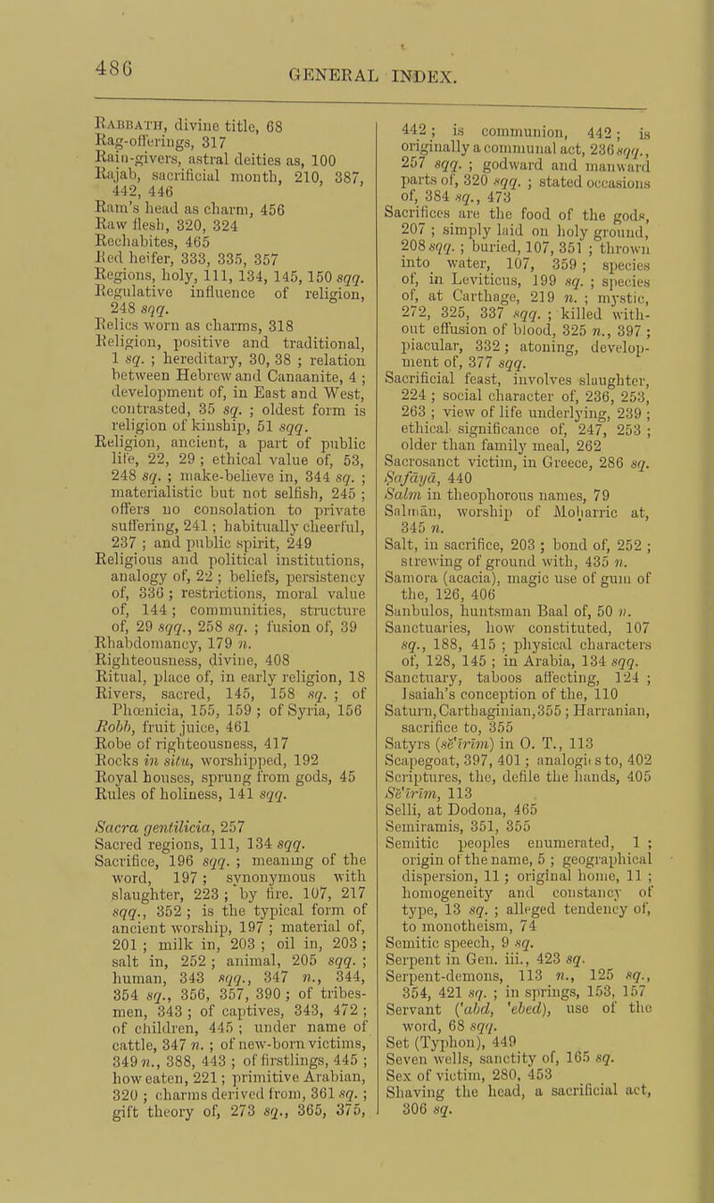 Rabbath, divine title, 68 Rag-ollerings, 317 Rniii-givers, astral deities as, 100 Riijab, sacrificial month, 210, 387, 442, 446 Ram's head as charm, 456 Raw flesh, 320, 324 Rechabites, 465 Red heifer, 333, 335, 357 Regions, holy. 111, 134, 145, 150 sqq. Regulative influence of religion, 248 sqq. Relics worn as charms, 318 Religion, positive and traditional, 1 sq. ; hereditary, 30, 38 ; relation between Hebrew and Canaanite, 4 ; development of, in East and West, contrasted, 35 sq. ; oldest form is religion of kinship, 51 sqq. Religion, ancient, a part of public lite, 22, 29 ; ethical value of, 53, 248 sq. ; make-believe in, 344 sq. ; materialistic but not selfish, 245 ; offers no consolation to private sutt'ering, 241; habitually cheerful, 237 ; and public spirit, 249 Religious and political institutions, analogy of, 22 ; beliefs, persistency of, 330 ; restrictions, moral value of, 144; communities, structure of, 29 sqq., 258 sq. ; fusion of, 39 Rhabdoniancy, 179 n. Righteousness, divine, 408 Ritual, place of, in early religion, 18 Rivers, sacred, 145, 158 sq. ; of Phojnicia, 155, 159 ; of Syria, 156 jRobh, fruit juice, 461 Robe of righteousness, 417 Rocks in sil.u, worshipped, 192 Royal houses, sprung from gods, 45 Rules of holiness, 141 sqq. Sacra gentilicia, 257 Sacred regions, 111, ISi sqq. Sacrifice, 196 sqq. ; meanmg of the word, 197; svnonymous with slaughter, 223;'by fire. 107, 217 sqq., 352 ; is the typical form of ancient worship, 197 ; material of, 201 ; milk in, 203 ; oil in, 203 ; salt in, 252 ; animal, 205 sqq. ; human, 343 sqq., 347 «., 344, 354 sq., 356, 357, 390 ; of tribes- men, 343 ; of captives, 343, 472 ; of children, 445 ; under name of cattle, 347 n. ; of new-born victims, 349 388, 443 ; of firstlings, 445 ; how eaten, 221; primitive Arabian, 320 ; charms derived from, 361 sq. ; gift theory of, 273 sq., 365, 375, 442 ; is communion, 442 ; is originally a communal act, 236 sqq., 257 sqq. ; godward and manward parts of, 320 xqq. ; stated occasions of, 384 sq., 473 Sacrifices are the food of the gods, 207 ; simply laid on holy ground, 208 sqq. ; buried, 107, 351 ; th rown into water, 107, 359 ; species of, in Leviticus, 199 sq. ; species of, at Carthage, 219 n. ; mj-stic, 272, 325, 337 sqq. ; killed with- out effusion of blood, 325 397 ; piacular, 332 ; atoning, develop- ment of, 377 sqq. Sacrificial feast, involves slaughter, 224 ; social character of, 236, 253, 263 ; view of life underlying, 239 ; ethical, significance of, 247, 253 ; older than family meal, 262 Sacrosanct victnn, in Greece, 286 sq. Safdyd, 440 Salm in theophorous names, 79 Salman, worship of Moliarric at, 345 n. Salt, in sacrifice, 203 ; bond of, 252 ; strewing of ground with, 435 n. Samora (acacia), magic use of gum of the, 126, 406 Sanbulos, huntsman Baal of, 50 ». Sanctuai'ies, how constituted, 107 sq., 188, 415 ; physical characters of, 128, 145 ; in Arabia, 134 sqq. Sanctuary, taboos affecting, 124 ; Isaiah's conception of the, 110 Saturn, Carthaginian,355 ; Harranian, sacrifice to, 355 Satyrs (scmm) in 0. T., 113 Scapegoat, 397, 401; analogii sto, 402 Scriptures, the, defile the hands, 405 Sa'trim, 113 Selli, at Dodona, 465 Semiramis, 351, 355 Sendtic peoples enumerated, 1 ; origin of the name, 5 ; geographical dispersion, 11 ; original home, 11 ; homogeneity and constancy of type, 13 sq. ; alleged tendency of, to monotheism, 74 Semitic speech, 9 sq. Serpent in Gen. iii., 423 sq. Serpent-demons, 113 125 sq., 354, 421 ,SY/. ; in springs, 153, 157 Servant ('ahd, 'ebed), use of the word, 68 sqq. Set (Typhon), 449 Seven wells, sanctity of, 165 sq. Sex of victim, 280, 453 Shaving the head, a sacrificial act, 306 sq.