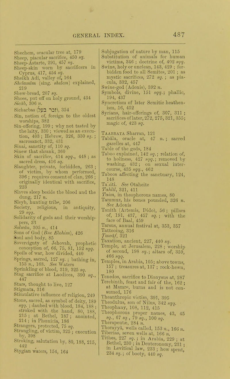 Sliechem, oracular tree at, 179 Sheep, piacular sacrifice, 450 sq. Slieep-Astarte, 291, 457 «</. Sheep-skin worn by sacrificers in Cyprus, 417, 464 nq. Sheikh Adi, valley of, 164 Shelamlm (sing, shelem) explained, 219 Shew-liread, 207 sq. Shoes, put off on holy ground, 434 Sicub, 306 n. Sicharbas Ur), 354 Sin, notion of, foreign to the oldest worships, 382 Sin-offering, 199 ; why not tasted by the laity, 330 ; viewed as an execu- tion, 403 ; Helnevv, 326, 330 sq. ; sacrosanct, 332, 431 Sinai, sanctity of, 110 sq. Sinew that shrank, 360 Skin of sacriticp, 414 sqq., 448 ; as sacred dress, 416 sq. Slaughter, private, forbidden, 263 ; of victim, by whom perl'ormed, 396 ; requires consent of clan, 266 ; originally identical with sacrifice, 223 Slaves sleep beside the blood and the dung, 217 n. Sleyb, hunting tribe, 206 Society, religious, in antiquity, 29 sqq. Solidarity of gods and their Avorship- pers, 33 Solwdn, 305 «., 414 Sons of God {Bne Elohim), 426 Soul and body, 85 Sovereignty of Jehovah, prophetic conception of, 66, 75, 81, 152 sqq. Spoils of war, how divided, 440 Springs, sacred, 127 sq. ; bathing in, 153 n., 168. .See, Waters Sprinkling of blood, 319, 325 sq. Stag sacrifice at Laodicea, 390 sq., 447 Stars, thought to live, 127 Stigmata, 316 Stimulative influence of religion, 249 Stone, sacred, as symbol of deity, 189 sqq. ; daubed with blood, 184, 188 ; stroked witli the hand, 80, 188, 215; at Bethel, 187; anointed, 214 ; in Plicenicia, 186 Strangers, protected, 75 sq. Strangling, of victim, 325 ; execution by, 398 Stroking, salutation by, 80, 188, 215, 442 Stygian waters, 154, 164 Subjugation of nature by man, 115 Substitution of animals for human victims, 346 ; doctrine of, 402 s(iq. Su'ine, holy or unclean, 143, 429 ; for- bidden food to all Semites, 201 ; as mvstic sacrifices, 272 sq. ; as pia- ciila, 332, 457 Swine-god (Adonis), 392 n. Symbols, divine, 151 sqq.; phallic, 194, 437 Syncretism of later Semitic heathen- ism, 16, 452 Syrians, hair-offerings of, 307, 311 ; sacrifices of later, 272, 275, 321, 355; magic of, 423 sq. Taabbata Sharran, 121 Tabala, oracle at, 47 n. ; sacred gazelles at, 447 Table of the gods, 184 Taboo explained, 142 sq.; relation of, to boliness, 427 s'/g.; removed by washing, 432; on sexual inter- course, 435 sqq., 462 Taboos affecting the sanctuary, 124, 148 Ta'jiti. See Otaheite Tallin, 321, 411 Taim, in theopliorous names, 80 Tammuz, his bones pounded, 326 n. See Adonis Tanith (Artemis, Dido), 56 ; pillars of, 191, 437, 457 sq. ; with the face of Baal, 459 Tarsus, annual festival at, 353, 357 Tattooing, 316 Tawaf, 321 Taxation, ancient, 227, 440 sq. Temple, at Jerusalem, 228 ; worship of second, 198 sq.; altars of, 359, 466 sqq. Temples, in Arabia, 105; above towns, 157 ; treasures at, 137 ; rock-hewn, 180 Tenedos, sacrifice to Dionysus at. 287 Terebinth, feast and lair of the, 162 ; at Mamre, biuuis and is not con- sumed, 176 Theanthropic victim, 391, 395 Theodulus, sou of Nilus, 342 sqq. Theophany, 108, 112, 415 Theophorous jiroper names, 43, 45 sq., 67 sq., 79 sq., IQO sq. TherapeutiE, 284 n. Thorayya, wells called, 153 «., 166 n. Tiberias, seven wells at, 166 n. Tithes, 227 sq. ; in Arabia, 229 ; at Bethel, 230 ; in Deuteronomy, 231 ; in Levitical law, 233 ; how spent, 234 sq.; of booty, 440 sq.