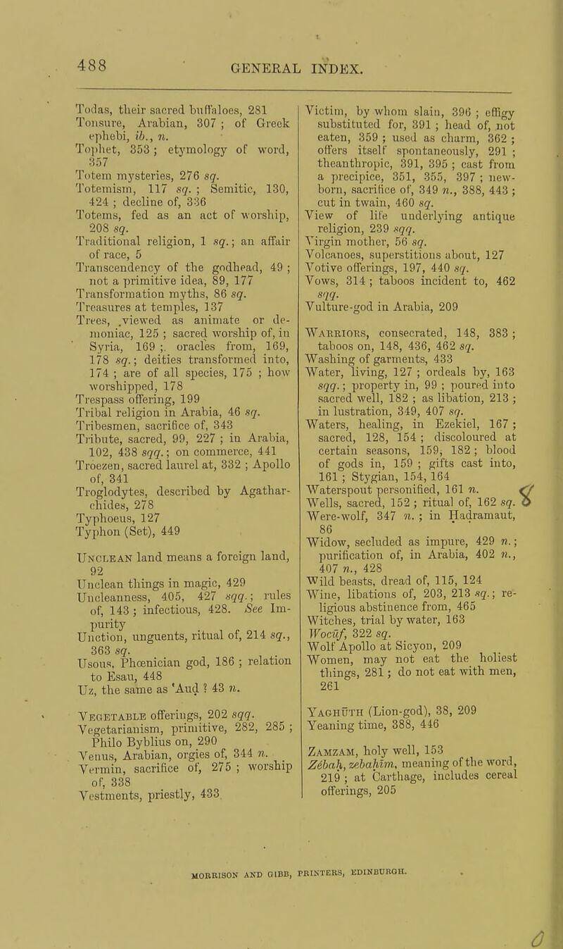 Todas, their sacred bndaloes, 281 Tonsure, Arabian, 307 ; of Greek I'phebi, ih., n. To])liet, 353 ; etymology of word, 357 'Poteni mysteries, 276 sq. Totemisin, 117 sq. ; Semitic, 130, 424 ; decline of, 336 Totems, fed as an act of worsliip, 208 sq. Triiditional religion, 1 sq.; an affair of race, 5 Transcendency of the godhead, 49 ; not a primitive idea, 89, 177 Transformation myths, 86 sq. Treasures at temples, 137 Trees, .viewed as animate or de- moniac, 125 ; sacred worship of, in Syria, 169 ;. oracles from, 169, 178 sq.; deities transformed into, 174 ; are of all species, 175 ; how worshipped, 178 Trespass offering, 199 Tribal religion in Arabia, 46 .sq. Tribesmen, sacrifice of, 343 Tribute, sacred, 99, 227 ; in Aiabia, 102, 438 sqq.; on commerce, 441 Troezen, sacred laurel at, 332 ; Apollo of, 341 Troglodytes, described by Agathar- chides, 278 Typhoeus, 127 Typhon (Set), 449 Unclean land means a foreign land, 92 Unclean things in magic, 429 Uncleanness, 405, 427 rules of, 143 ; infectious, 428. See Im- purity Unction, unguents, ritual of, 214 sq., 363 sq. UsouR, Phoenician god, 186 ; relation to Esau, 448 Uz, the same as 'And ? 43 n. Vegetable offerings, 202 sqq. Vegetarianism, primitive, 282, 285 ; Philo Byblius on, 290 Venus, Arabian, orgies of, 344 n. Vermin, sacrifice of, 275 ; worship of; 338 Vestments, priestly, 433 Victim, by whom slain, 396 ; effigy substituted for, 391 ; head of, not eaten, 359 ; used as charm, 362 ; oflers itself spontaneously, 291 ; theanthropic, 391, 395 ; cast from a precipice, 351, 355, 397 ; new- born, sacrifice of, 349 n., 388, 443 ; cut in twain, 460 sq. View of lite underlying antique religion, 239 sqq. Virgin mother, 56 ,sq. Volcanoes, superstitions about, 127 Votive offerings, 197, 440 sq. Vows, 314 ; taboos incident to, 462 sqq. Vulture-god in Arabia, 209 Wakrioks, consecrated, 148, 383; taboos on, 148, 436, 462 sq. Washing of garments, 433 Water, living, 127 ; ordeals by, 163 sqq.; property in, 99 ; poured into sacred well, 182 ; as libation, 213 ; in lustration, 349, 407 sq. Waters, healing, in Ezekiel, 167; sacred, 128, 154; discoloured at certain seasons, 159, 182 ; blood of gods in, 159 ; gifts cast into, 161 ; Stygian, 154, 164 Waterspout personified, 161 n. Wells, sacred, 152 ; ritual of, 162 sq. Were-wolf, 347 n. ; in Hadramaut, 86 Widow, secluded as impure, 429 n.; purification of, in Arabia, 402 n., 407 «., 428 Wild beasts, dread of, 115, 124 Wine, libations of, 203, 213 sq.; re- ligious abstinence from, 465 Witches, trial by water, 163 Wociif, 322 sq. Wolf Apollo at Sicyon, 209 Women, may not eat the holiest things, 281; do not eat with men, 261 Yaghuth (Lion-god), 38, 209 Yeaning time, 388, 446 Zamzam, holy well, 153 Zihah, w.hahlvi, meaning of the word, 219 ; at Carthage, includes cereal offerings, 205 MORHISON AND QIBB, PBISTEBS, EDINBOBOU.