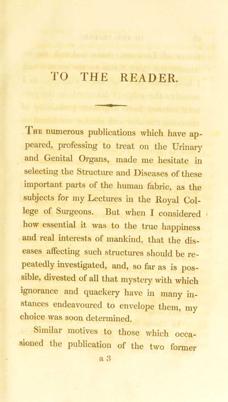 TO THE READER. The numerous publications which have ap- peared, professing to treat on the Urinary and Genital Organs, made me hesitate in selecting the Structure and Diseases of these important parts of the human fabric, as the subjects for my Lectures in the Royal Col- lege of Sm’geons. But when I considered ' how essential it was to the true happiness and real interests of mankind, that the dis- eases affecting such structures should be re- peatedly investigated, and, so far as is pos- sible, divested of all that mystery with which ignorance and quackery have in many in- stances endeavoured to envelope them, my choice was soon determined. Similar motives to those which occa- sioned the publication of the two foi-mer