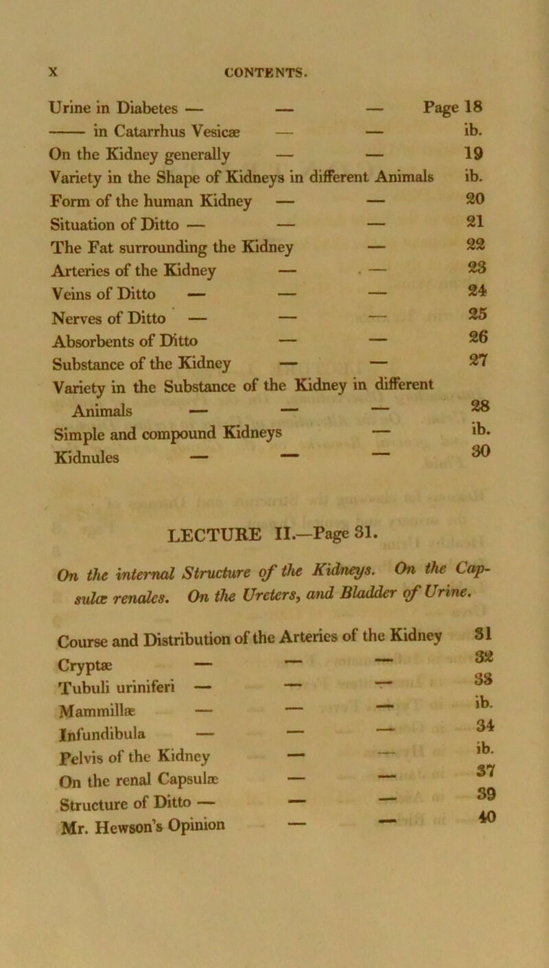 Urine in Diabetes — — — Page 18 in Catarrhus Vesicae — — ib. On the Kidney generally — — 19 Variety in the Shape of Kidneys in different Animals ib. Form of the human Kidney — — 20 Situation of Ditto — — — 21 The Fat surrounding the Kidney — 22 Arteries of the Kidney — . — 23 Veins of Ditto —- — — 24 Nerves of Ditto — — — 25 Absorbents of Ditto — — 26 Substance of the Kidney — — 27 Variety in the Substance of the Kidney in different Animals — — — ^ Simple and compound Kidneys — ib. Kidnules — — ^ LECTURE II.—Page 31. On the internal Structure of th^ Kidneys. On the Cap- svlce readies. On the Ureters, and Bladder of Urine. Course and Distribution of the Arteries of the Kidney 31 Cryptae — — Tubuli uriniferi — — ~ ^ Mammillae — — Infundibula — Pelvis of the Kidney On the renal Capsulae — — Structure of Ditto — — Mr. Hewson’s Opinion _ — w