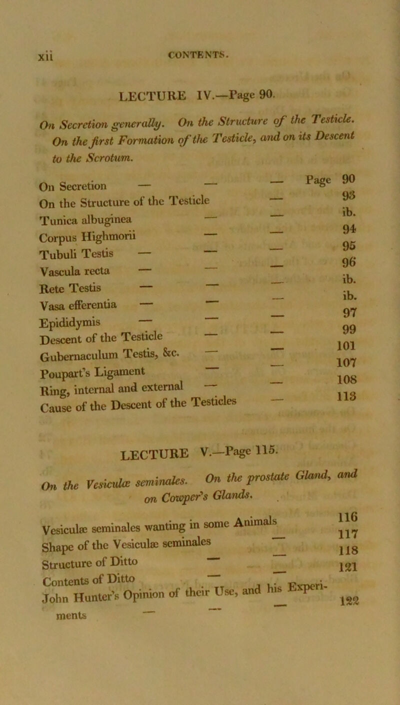 XU LECTURE IV.—Page 90. On Secretion generally. On the Structure of the Testicle. On the first Fcrrmation of the Testicle^ and on its Descetit to the Scrotum. On Secretion — On the Structure of the Testicle Tunica albuginea — Corpus Highmorii Tubuli Testis — — Vascula recta — Rete Testis — Vasa efferentia — Epididymis — Descent of the Testicle Gubemaculum Testis, &c. Poupart’s Ligament Ring, internal and external Cause of the Descent of the Testicles — Page 90 — 93 ib. _ 94 _ 95 _ 96 — ib. — ib. _ 97 _ 99 _ 101 107 _ 108 _ 113 lecture V.—Page 115. the VeeiculcB semimks. On the prmtate Gland, and an Cowper's Glands. Vesiculse seminales wanting in some Animals Shape of the Veaculm seminales Structure of Ditto Contents of Ditto John Hunter’s Opinion of their Use, and his Experi- 116 117 118 121 122 ments