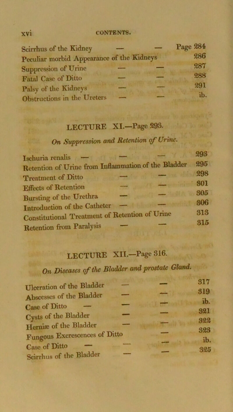 Scirrhus of the Kidney — Peculiar morbid Appearance of the Kidneys SupprcSvsion of Urine — Fatal Case of Ditto — Palsy of the Kidneys — Obstructions in the Ureters — Page 284- 286 287 288 291 ib. lecture XL—Page 293. On Suppression and Retention of Urine. Ischuria renalis — Retention of Urine from Inflammation of the Bladder Treatment of Ditto Effects of Retention — Bursting of the Urethra — Introduction of the Catheter Constitutional Treatment of Retention of Urine Retention from Paralysis 293 295 298 SOI 305 806 313 315 lecture XII.—Page 316. On Diseases of the Bladder and prostate Gland. Ulceration of the Bladder — 317 319 ib. 321 322 Abscesses of the Bladder Case of Ditto — Cysts of the Bladder — Hernise of the Bladder 323 Fungous Excrescences of Ditto ib. Case of Ditto Scirrhus of the Bladder — 326