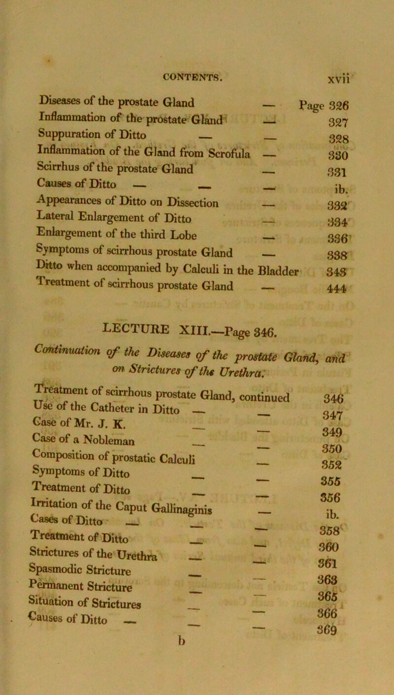 Diseases of the prostate Gland Inflammation of the prostate Gland^ ^ Suppuration of Ditto Inflammation of the Gland from Scrofula — Scirrhus of the prostate Gland Causes of Ditto — _ Page 326 327 328 380 331 ib. Appearances of Ditto on Dissection — Lateral Enlargement of Ditto . Enlargement of the third Lobe — Sj^mptoms of scirrhous prostate Gland Ditto when accompanied by Calculi in the Bladder Treatment of scirrhous prostate Gland 332 334 336’ 338 343 444 LECTURE XIIL—Page 346. ConiinmUion of the Diseases of the prostate Gland, and ' (m. Strictures of the Urethra: Treatment of scirrhous prostate Gland, continued Use of the Catheter in Ditto — __ Case of Mr. J. K. __ __ Case of a Nobleman Composition of ‘prostatic Calculi __ Symptoms of Ditto __ __ Treatment of Ditto Irritation of the Caput GaUinaginis — Cases of Ditto Treatment of Ditto Strictures of the Urethra — Spasmodic Stricture __ Permanent Stricture Situation of Strictures Causes of Ditto — 346 347 349 350 352 355 356 ib. 358 360 361 363 365 366 ‘ 369