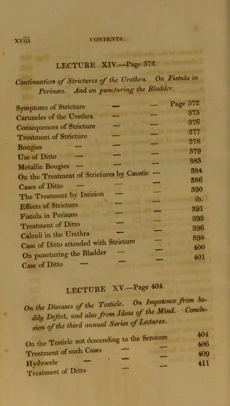 XV 111 LECTURE XIV.—Page 372. Continuatiort, of Strictures of the Urethra. On Fistula in Perinceo. And on puncturing the Bladder. Symptoms of Stricture — Caruncles of the Urethra — — Consequences of Stricture Treatment of Stricture Bougies — Use of Ditto — — “ Metallic Bougies — On the Treatment of Strictures by Caustic — Cases of Ditto — The Treatment by Incision Effects of Stricture Fistula in Perinpeo ^ Treatment of Ditto Calculi in the Urethra — Case of Ditto attended with Stricture ^ On puncturing the Bladder ^ Case of Ditto Page 372 375 376 377 378 379 383 384- 386 390 ib. 391 395 396 398 400 401 lecture XV.—Page 404. dihj Defect^ and also from Ideas oj sion of the third annual Series of Lectures. On the Testicle not descending to the Scroti^ Treatment of such Cases Hydrocele ““ Treatment ol’ Ditto 404 406 409 411