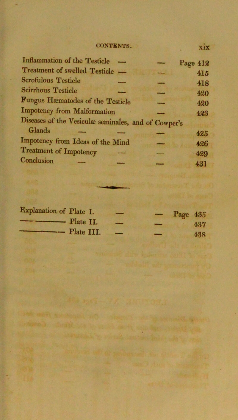 Inflammation of the Testicle — Page 412 Treatment of swelled Testicle — _ 415 Scrofulous Testicle Scirrhous Testicle 420 Fungus Ha?matodes of the Testicle 420 Impotency from Malformation 423 Diseases of the Vesiculae seminales, and of Cowper’s Glands — — Impotency from Ideas of the Mind — 426 Treatment of Impotency — 429 Conclusion — Explanation of Plate I. Plate II. — — Plate III. — Page 435 437 438