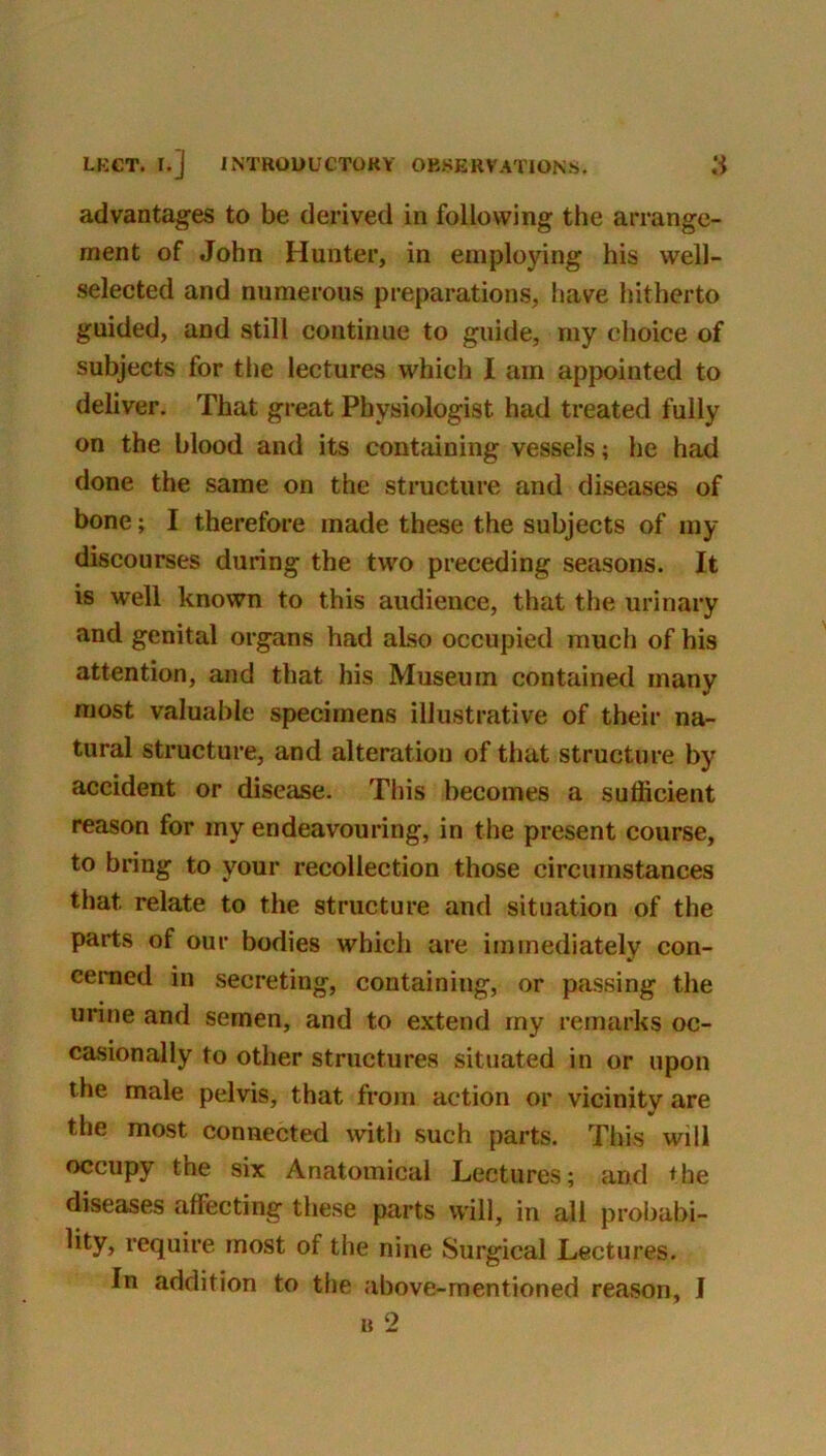 LKCT. I.] INTRODUCTORY OBSERVATIONS. advantages to be derived in following the arrange- ment of John Hunter, in employing his well- selected and numerous preparations, have hitherto guided, and still continue to guide, my clioice of subjects for tlie lectures which I am appointed to deliver. That great Physiologist had treated fully on the blood and its containing vessels; he had done the same on the structure and diseases of bone; I therefore made these the subjects of my discourses during the two preceding seasons. It is well known to this audience, that the urinary and genital organs had also occupied much of his attention, and that his Museum contained many most valuable specimens illustrative of their na- tural structure, and alteration of that structure by accident or disease. This becomes a sufficient reason for my endeavouring, in the present course, to bring to your recollection those circumstances that relate to the structure and situation of the parts of our bodies which are immediately con- cerned in secreting, containing, or passing the urine and semen, and to extend my remarks oc- casionally to other structures situated in or upon the male pelvis, that from action or vicinity are the most connected with such parts. This will occupy the six Anatomical Lectures; and ♦he diseases affecting these parts will, in all probabi- lity, require most of the nine Surgical Lectures. In addition to the above-mentioned reason, I