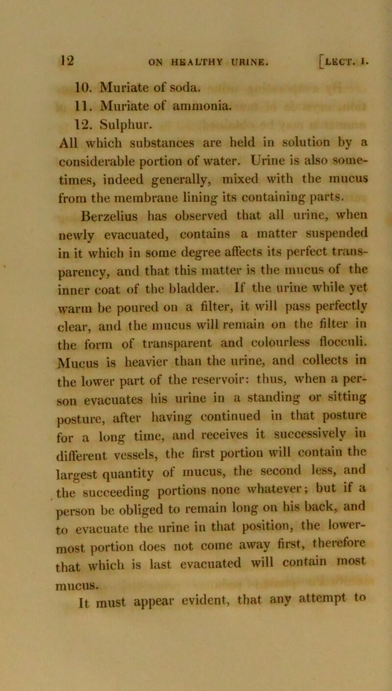 10. Muriate of soda. 11. Muriate of ammonia. 12. Sulphur. All which substances are held in solution by a considerable portion of water. Urine is also some- times, indeed generally, mixed with the mucus from the membrane lining its containing parts. Berzelius has observed that all urine, when newly evacuated, contains a matter suspended in it which in some degree affects its perfect trans- parency, and that this matter is the mucus of the inner coat of the bladder. If the urine while yet warm be poured on a filter, it will pass perfectly clear, and the mucus will remain on the filter in the form of transparent and colourless flocculi. Mucus is heavier than the urine, and collects in the lower part of the reservoir: thus, when a per- son evacuates his urine in a standing or sitting posture, after having continued in that posture for a long time, and receives it successively in different vessels, the first portion will contain the largest quantity of mucus, the second less, and the succeeding portions none whatever; but if a pei-son be obliged to remain long on his back, and to evacuate the urine in that position, the lower- most portion does not come away first, therefore that which is last evacuated will contain most mucus. It must appear evident, that any attempt to