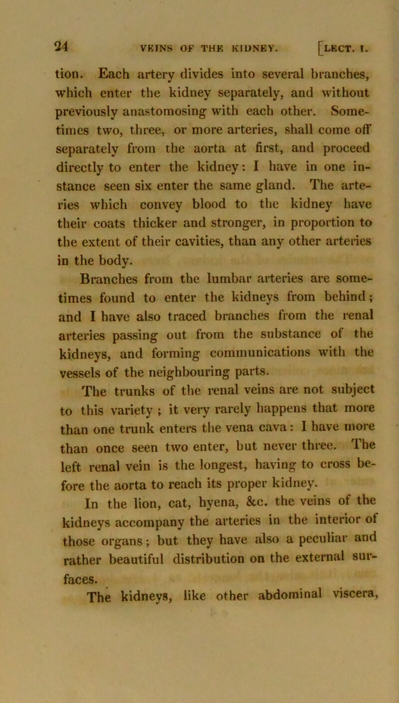 tion. Each artery divides into several branches, which enter the kidney separately, and without previously anastomosing with each other. Some- times two, three, or more arteries, shall come off separately from the aorta at first, and proceed directly to enter the kidney: I have in one in- stance seen six enter the same gland. The arte- ries which convey blood to the kidney have their coats thicker and stronger, in proportion to the extent of their cavities, than any other arteries in the body. Branches from the lumbar arteries are some- times found to enter the kidneys from behind; and I have also traced branches from the renal arteries passing out from the substance of the kidneys, and forming communications with the vessels of the neighbouring parts. The trunks of the renal veins are not subject to this variety ; it veiy rarely happens that more than one trunk entei-s the vena cava: I have more than once seen two enter, but never three. The left renal vein is the longest, having to cross be- fore the aorta to reach its proper kidney. In the lion, cat, hyena, &c. the veins of the kidneys accompany the arteries in the interior of those organs; but they have also a peculiar and rather beautiful distribution on the external sur- faces. The kidneys, like other abdominal viscera,