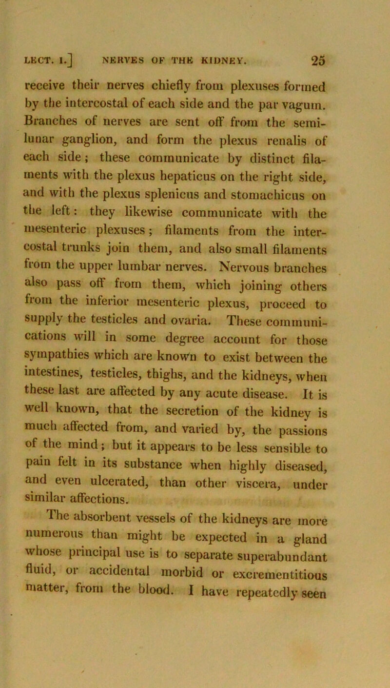 receive their nerves chiefly from plexuses formed by the intercostal of each side and the par vaguin. Branches of nerves are sent olf from the semi- lunar ganglion, and form the plexus renalis of each side; these communicate by distinct fila- ments with the plexus hepaticus on the right side, and with the plexus splenicus and stomachicus on the left: they likewise communicate with the mesenteric plexuses; filaments from the inter- costal trunks join them, and also small filaments from the upper lumbar nerves. Nervous branches also pass off from them, which joining others from the inferior mesenteric plexus, proceed to supply the testicles and ovaria. These communi- cations will in some degree account for those sympathies which are know'n to exist between the intestines, testicles, thighs, and the kidneys, when these last are affected by any acute disease. It is well known, that the secretion of the kidney is much affected from, and varied by, the passions of the mind; but it appears to be less sensible to pain felt in its substance when highly diseased, and even ulcerated, than other viscera, under similar affections. The absorbent vessels of the kidneys are more numerous than might be expected in a gland whose principal use is to separate superabundant fluid, 01 accidental morbid or excrementitious matter, from the blood. I have repeatedly seen