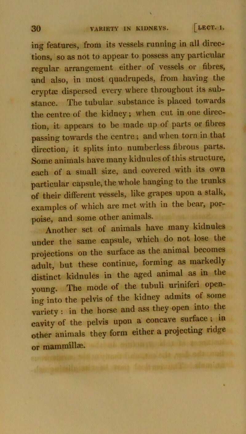 ing features, from its vessels running in all direc- tions, so as not to appear to possess any particular regular arrangement either of vessels or fibres, and also, in most quadrupeds, from having the crypt« dispersed every where throughout its sub- stance. The tubular substance is placed towards the centre of the kidney; when cut in one direc- tion, it appears to be made up of parts or fibres passing towards the centre; and when torn in that direction, it splits into numberless fibrous parts. Some animals have many kidnules of this stracture, each of a small size, and covered with its own particular capsule, the whole hanging to the trunks of their ditferent vessels, like grapes upon a stalk, examples of which are met with in the bear, por- poise, and some other animals. Another set of animals have many kidnules under the same capsule, which do not lose the projections on the surface as the animal becomes adult, but these continue, forming as markedly distinct kidnules in the aged animal as in the young. The mode of the tubuli urinifeii open- ing into the pelvis of the kidney admits of some variety: in the horse and ass they open into the cavity of the pelvis upon a concave surface; in other animals they form either a projecting ridge or mammillae.