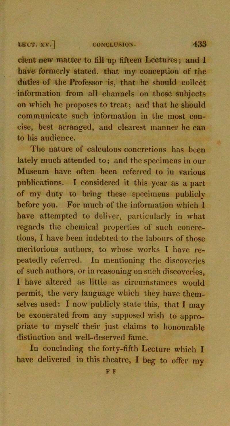 cient new matter to fill up fifteen Lectures; and I have formerly stated, that my conception of the duties of the Professor is, that he should collect information from all channels on those subjects on which he proposes to treat; and that he should communicate such information in the most con- cise, best arranged, and clearest manner he can to his audience. The nature of calculous concretions has been lately much attended to; and the specimens in our Museum have often been referred to in various publications. I considered it this year as a part of my duty to bring these specimens publicly before you. For much of the information which I have attempted to deliver, particularly in what regards the chemical properties of such concre- tions, I have been indebted to the labours of those meritorious authors, to whose works I have re- peatedly referred. In mentioning the discoveries of such authors, or in reasoning on such discoveries, I have altered as little as circumstances would permit, the very language which they have them- selves used: I now publicly state this, that I may be exonerated from any supposed wish to appro- priate to myself their just claims to honourable distinction and well-deserved fame. In concluding the forty-fifth Lecture which I have delivered in this theatre, I beg to offer my