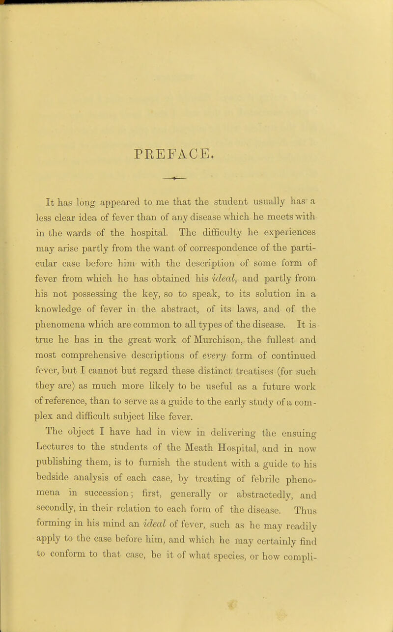 PREFACE. It has long appeared to me that the student usually has a less clear idea of fever than of any disease which he meets with in the wards of the hospital. The difficulty he experiences may arise partly from the want of correspondence of the parti- cular case before him with the description of some form of fever from which he has obtained his ideal, and partly from his not possessing the key, so to speak, to its solution in a knowledge of fever in the abstract, of its laws, and of the phenomena which are common to all types of the disease. It is true he has in the great work of Murchison, the fullest and most comprehensive descriptions of every form of continued fever, but I cannot but regard these distinct treatises (for such they are) as much more likely to be useful as a future work of reference, than to serve as a guide to the early study of a com- plex and difficult subject like fever. The object I have had in view in delivering the ensuing Lectures to the students of the Meath Hospital, and in now pubhshing them, is to furnish the student with a guide to his bedside analysis of each case, by treating of febrile pheno- mena in succession; first, generally or abstractedly, and secondly, in their relation to each form of the disease. Thus forming in his mind an ideal of fever, such as he may readily apply to the case before him, and which he may certainly find to conform to that case, bo it of what species, or how compli-