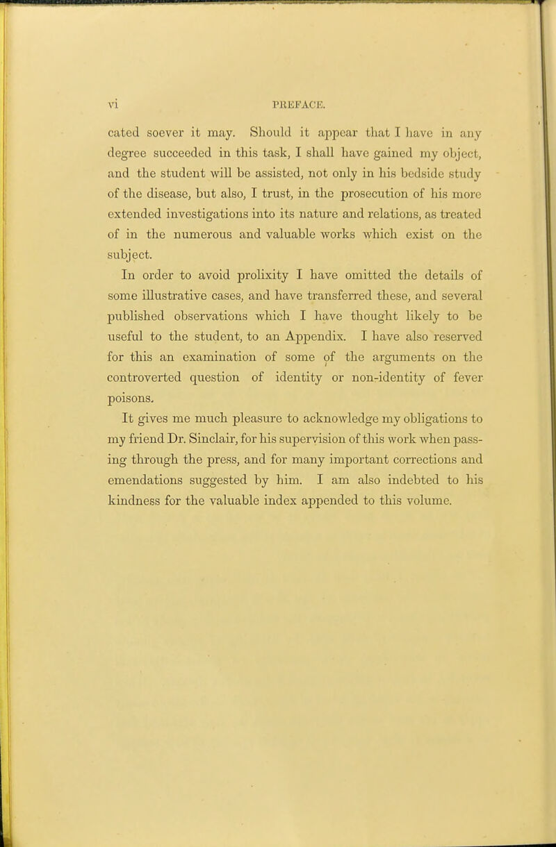 cated soever it may. Should it appear that I have in any degree succeeded in this task, I shall have gained my object, and the student will be assisted, not only in his bedside study of the disease, but also, I trust, in the prosecution of his more extended investigations into its nature and relations, as treated of in the numeroixs and valuable works which exist on the subject. In order to avoid prolixity I have omitted the details of some illustrative cases, and have transferred these, and several published observations which I have thought likely to be useful to the student, to an Appendix. I have also reserved for this an examination of some of the arguments on the controverted question of identity or non-identity of fever poisons. It gives me much pleasure to acknowledge my obligations to my friend Dr. Sinclair, for his supervision of this work when pass- ing through the press, and for many important corrections and emendations suggested by him. I am also indebted to his kindness for the valuable index appended to this volume.