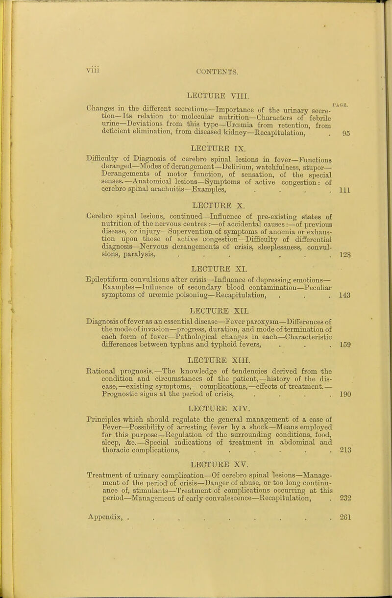 LECTURE VIII. Changes in the different secretions—Importance of the urinary secre-^^^ tion—Its relation to- molecular nutrition—Characters of febrile urine-Deviations from this type—UroBmia from retention, from deficient elimination, from diseased kidney—Recapitulation, . 95 LECTURE IX. Difficulty of Diagnosis of cerebro spinal lesions in fever—Functions deranged—Modes of derangement—Delirium, watchful aess, stupor— Derangements of motor function, of sensation, of the special senses.—Anatomical lesions—Symptoms of active congestion: of cerebro spinal arachnitis—Examples, . . . .111 LECTURE X. Cerebro spinal lesions, continued—Influence of pre-existing states of nutrition of the nervous centres :—of accidental causes:—of previous disease, or injury—Supervention of symptoms of ancemia or exhaus- tion upon those of active congestion—Difficulty of differential diagnosis—Nervous derangements of crisis, sleeplessness, convul- sions, paralysis, ... ... 12S LECTURE XI. Epileptiform convulsions after crisis—Influence of depressing emotions— Examples—Influence of secondary blood contamination—Peculiar symptoms of uroemic poisoning—Recapitulation, . . . 143 LECTURE XII. Diagnosis of fever as an essential disease—Fever paroxysm—Differences of the mode of invasion—progress, duration, and mode of termination of each form of fever—Pathological changes in each—Characteristic differences between typhus and typhoid fevers, . . . 159 LECTURE XIIL Rational prognosis.—The knowledge of tendencies derived from the condition and circumstances of the patient,—history of the dis- ease,—existing symptoms,—complications,—effects of treatment.— Prognostic signs at the period of crisis, , . . .190 LECTURE XIV. Principles which should regulate the general management of a ease of Fever—Possibility of arresting fever by a shock—Means employed for this purpose—Regulation of the surrounding conditions, food, sleep, &c.—Special indications of treatment in abdominal and thoracic complications, ...... 213 LECTURE XV. Treatment of urinary complication—Of cerebro spinal lesions—Manage- ment of the period of crisis—Danger of abuse, or too long continu- ance of, stimulants—Treatment of complications occurring at this period—Management of early convalescence—Recapitulation, . 232 Appendix, ......... 261