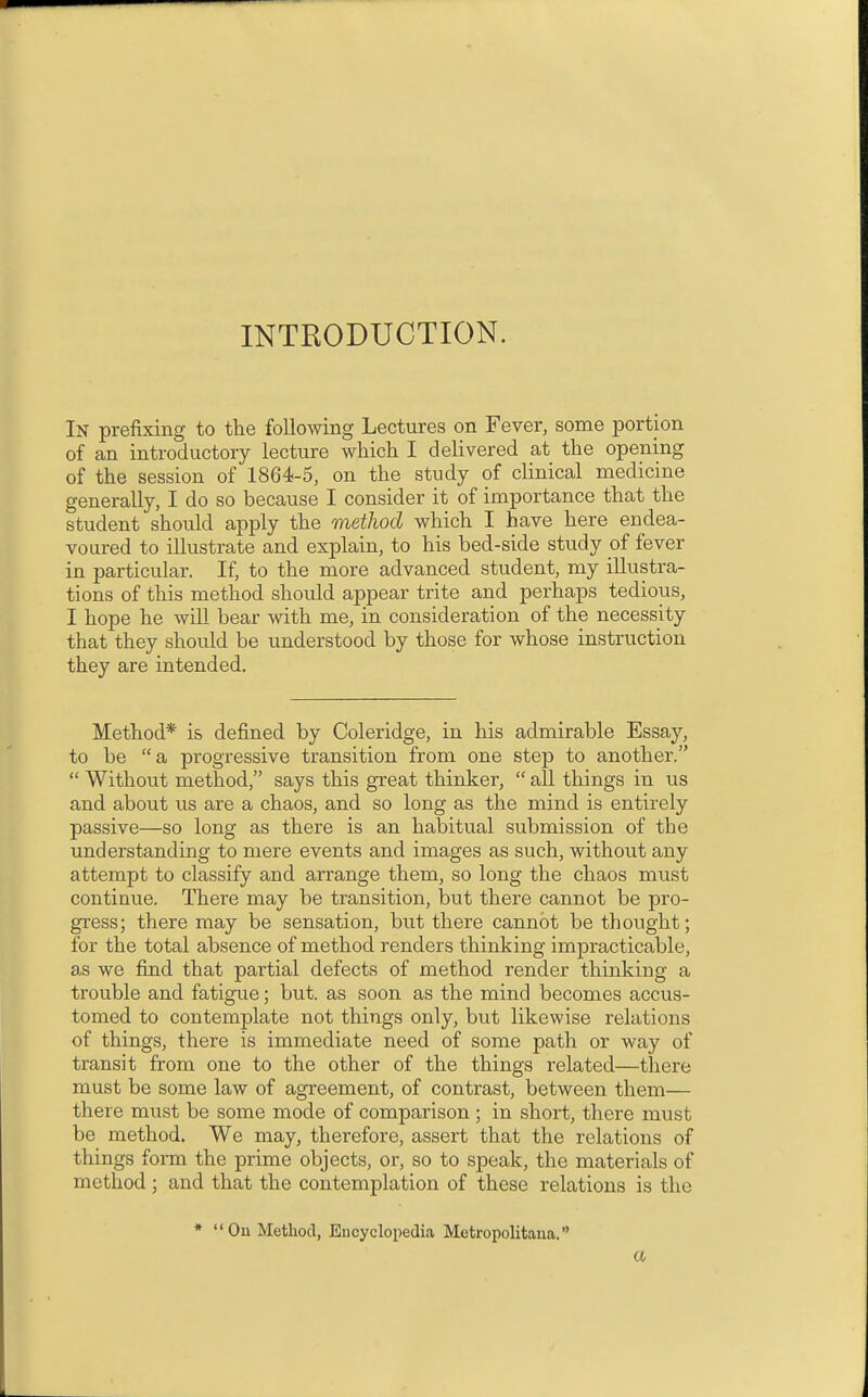 INTRODUCTION. In prefixing to the folloAving Lectures on Fever, some portion of an introductory lecture which I delivered at the opening of the session of 1864-5, on the study of clinical medicine generally, I do so because I consider it of importance that the student should apply the method which I have here endea- voured to illustrate and explain, to his bed-side study of fever in particular. If, to the more advanced student, my illustra- tions of this method should appear trite and perhaps tedious, I hope he wiU bear with me, in consideration of the necessity that they should be understood by those for whose instruction they are intended. Method* is defined by Coleridge, in his admirable Essay, to be a progressive transition from one step to another.  Without method, says this great thinker,  all things in us and about us are a chaos, and so long as the mind is entirely passive—so long as there is an habitual submission of the understanding to mere events and images as such, without any attempt to classify and arrange them, so long the chaos must continue. There may be transition, but there cannot be pro- gress; there may be sensation, but there cannot be thought; for the total absence of method renders thinking impracticable, as we find that partial defects of method render thinking a trouble and fatigue; but. as soon as the mind becomes accus- tomed to contemplate not things only, but likewise relations of things, there is immediate need of some path or way of transit from one to the other of the things related—there must be some law of agreement, of contrast, between them— there must be some mode of comparison ; in short, there must be method. We may, therefore, assert that the relations of things foi-m the prime objects, or, so to speak, the materials of method; and that the contemplation of these relations is the * On Method, Encyclopedia Metropolitana. a