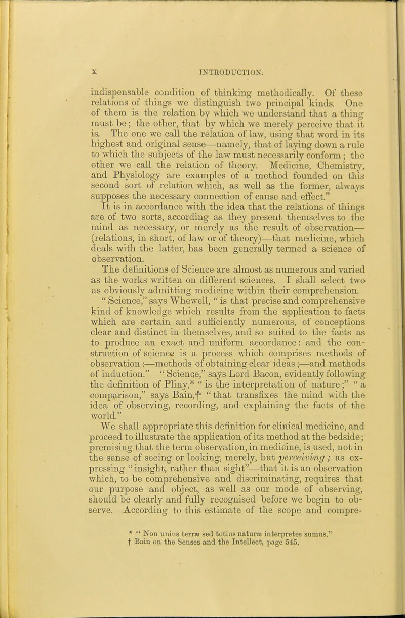 indispensable condition of thinking methodically. Of these relations of things we distinguish two principal kinds. One of them is the relation by which we understand that a thing must be; the other, that by which we merely perceive that it is. The one we call the relation of law, using that word in its highest and original sense—namely, that of laying down a rule to which the subjects of the law must neces.sarily conform ; the other we call the relation of theory. Medicine, Chemistry, and Physiology are examples of a method founded on this second sort of relation which, as well as the foraier, always supposes the necessary connection of cause and effect. It is in accordance with the idea that the relations of things are of two sorts, according as they present themselves to the mind as necessary, or merely as the result of observation— (relations, in short, of law or of theory)—that medicine, which deals with the latter, has been generally termed a science of observation. The definitions of Science are almost as numerous and varied as the works written on different sciences. I shall select two as obviously admitting medicine within their comprehension.  Science, says Whewell,  is that precise and comprehensive kind of knowledge which results from the application to facts which are certain and sufficiently numerous, of conceptions clear and distinct in themselves, and so suited to the facts as to produce an exact and uniform accordance: and the con- struction of science is a process which comprises methods of observation :—methods of obtaining clear ideas ;—and methods of induction.  Science, says Lord Bacon, evidently following the definition of Pliny,*  is the interpretation of nature  a comparison, says Bain,-f- that transfixes the mind with the idea of observing, recording, and explaining the facts of the Avorld. We shall appropriate this definition for clinical medicine, and proceed to illustrate the application of its method at the bedside; premising that the term observation, in medicine, is used, not in the sense of seeing or looking, merely, but perceiving ; as ex- pressing  insight, rather than sight—that it is an observation which, to be comprehensive and discriminating, requires that our purpose and object, as well as our mode of observing, should be clearly and fully recognised before we begin to ob- serve. According to this estimate of the scope and compre- *  Non unius terraa sed totius nature interpretes sumus. f Baiii ou the Senses and the Intellect, page 545.