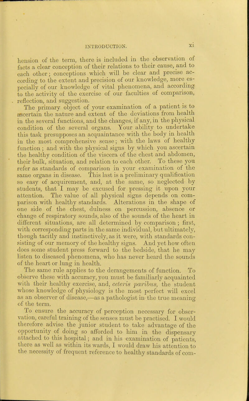 hension of the term, there is inchided in the observation of facts a clear conception of their relations to their cause, and to each other; conceptions which will be clear and precise ac- cording to the extent and precision of our knowledge, more es- pecially of our knowledge of vital phenomena, and according to the activity of the exercise of our faculties of comparison, reflection, and suggestion. The primary object of your examination of a patient is to ascertain the nature and extent of the deviations from health in the several functions, and the changes, if any, in the physical condition of the several organs. Your ability to undertake this task presupposes an acquaintance with the body in health in the most comprehensive sense; with the laws of healthy function ; and with the physical signs by which you ascertain the healthy condition of the viscera of the chest and abdomen, their bulk, situation, and relation to each other. To these you refer as standards of comparison in your examination of the same organs in disease. This last is a preliminary qualification so easy of acquirement, and, at the same, so neglected by students, that I may be excused for pressing it upon your attention. The value of all physical signs depends on com- parison with healthy standards. Alterations in the shape of one side of the chest, dulness on percussion, absence or change of respiratory sounds, also of the sounds of the heart in different situations, are all determined by comparison ; first, with corresponding parts in the same individual, but ultimately, though tacitly and instinctively, as it were, with standards con- sisting of our memory of the healthy signs. And yet how often does some student press forward to the bedside, that he may listen to diseased phenomena, who has never heard the sounds of the heart or lung in health. The same rule applies to the derangements of function. To observe these with accuracy, you must be familiarly acquainted with their healthy exercise, and, ceteris paribus, the student whose knowledge of physiology is the most perfect will excel as an observer of disease,—as a pathologist in- the true meaning of the term. To ensure the accuracy of perception necessary for obser- vation, careful training of the senses must be practised. I would therefore advise the junior student to take advantage of the opportunity of doing so afforded to him in the dispensary attached to this hospital; and in his examination of patients, there as well as within its wards, I would draw his attention to the necessity of frequent reference to healthy standards of com-