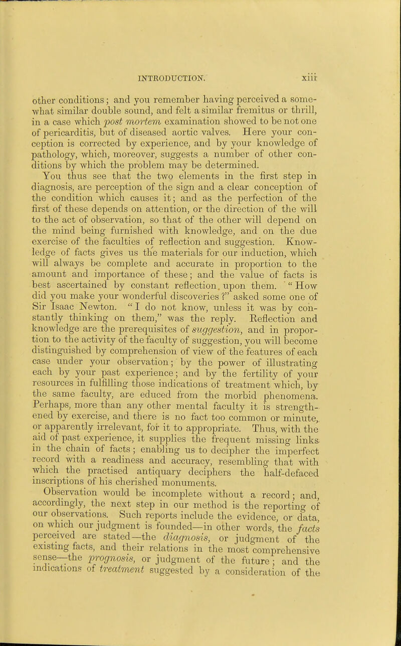 other conditions; and you remember having perceived a some- what similar double sound, and felt a similar fremitus or thrill, in a case which post mortem examination showed to be not one of pericarditis, but of diseased aortic valves. Here your con- ception is corrected by experience, and by your knowledge of pathology, which, moreover, suggests a number of other con- ditions by which the problem may be determined. You thus see that the two elements in the first step in diagnosis, are perception of the sign and a clear conception of the condition which causes it; and as the perfection of the first of these depends on attention, or the direction of the will to the act of observation, so that of the other will depend on the mind being furnished with knowledge, and on the due exercise of the faculties of reflection and suggestion. Know- ledge of facts gives us the materials for our induction, which will always be complete and accurate in proportion to the amount and importance of these; and the value of facts is best ascertained by constant reflection, upon them. How did you make your wonderful discoveries ? asked some one of Sir Isaac Newton.  I do not know, unless it was by con- stantly thinking on them, was the reply. Reflection a,nd knowledge are the prerequisites of suggestion, and in propor- tion to the activity of the faculty of suggestion, you will become distinguished by comprehension of view of the features of each case under your observation; by the power of illustrating each by your past experience; and by the fertility of your resources in fulfilling those indications of treatment which, by the same faculty, are educed from the morbid phenomena. Perhaps, more than any other mental faculty it is strength- ened by exercise, and there is no fact too common or minute,, or apparently irrelevant, for it to appropriate. Thus, with the aid of past experience, it supplies the frequent missing links- in the chain of facts; enabling us to decipher the imperfect record with a readiness and accuracy, resembling that with which the practised antiquary deciphers the half-defaced inscriptions of his cherished monuments. Observation would be incomplete without a record; and, accordingly, the next step in our method is the reportino- of our observations. Such reports include the evidence, or data on which our judgment is founded—in other words, the facts perceived are stated—the diagnosis, or judgment of the existing facts, and their relations in the most comprehensive sense—the prognosis, or judgment of the future; and the indications of treatment suggested by a consideration of the
