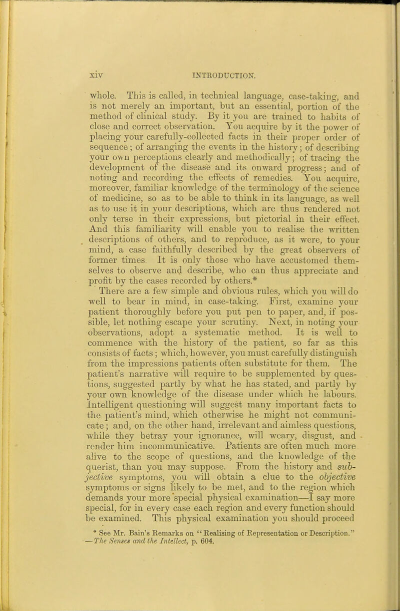 wliole. Tliis is called, in technical language, case-taking, and is not merely an important, but an essential, portion of the method of clinical study. By it you are trained to habits of close and correct observation. You acquire by it the power of placing your carefully-collected facts in their pi-oper order of sequence ; of arranging the events in the history; of describing your oMTi perceptions clearly and methodically; of tracing the development of the disease and its onward progress; and of noting and recording the effects of remedies. You acquire, moreover, familiar knowledge of the terminology of the science of medicine, so as to be able to think in its language, as well as to use it in your descriptions, which are thus rendered not only terse in their expressions, but pictorial in their effect. And this familiarity will enable you to realise the written descriptions of others, and to reproduce, as it were, to your mind, faithfully described by the great observers of former times. It is only those who have accustomed them- selves to observe and describe, who can thus appreciate and profit by the cases recorded by others.* There are a few simple and obvious rules, which yon will do well to bear in mind, in case-taking. First, examine your patient thoroughly before you put pen to paper, and, if pos- sible, let nothing escape your scrutiny. Next, in noting your observations, adopt a systematic method. It is well to commence with the history of the patient, so far as this consists of facts; which, however, you must carefully distinguish from the impressions patients often substitute for them. The patient's narrative will require to be supplemented by ques- tions, suggested partly by what he has stated, and partly by your own knowledge of the disease under which he labours. Intelligent questioning will sviggest many important facts to the patient's mind, which otherwise he might not communi- cate ; and, on the other hand, irrelevant and aimless questions, while they betray your ignorance, wiU weary, disgust, and ■ render hira incommunicative. Patients are often much more alive to the scope of questions, and the knowledge of the querist, than you may suppose. From the history and sub- jective symptoms, you AviU obtain a clue to the objective symptoms or signs likely to be met, and to the region which demands your more special physical examination—I say more special, for in every case each region and every function should be examined. This physical examination you should proceed * See Mr. Bain's Remarks on Realising of Representation or Description. — 7'he Senses and the Intellect, p. 604.