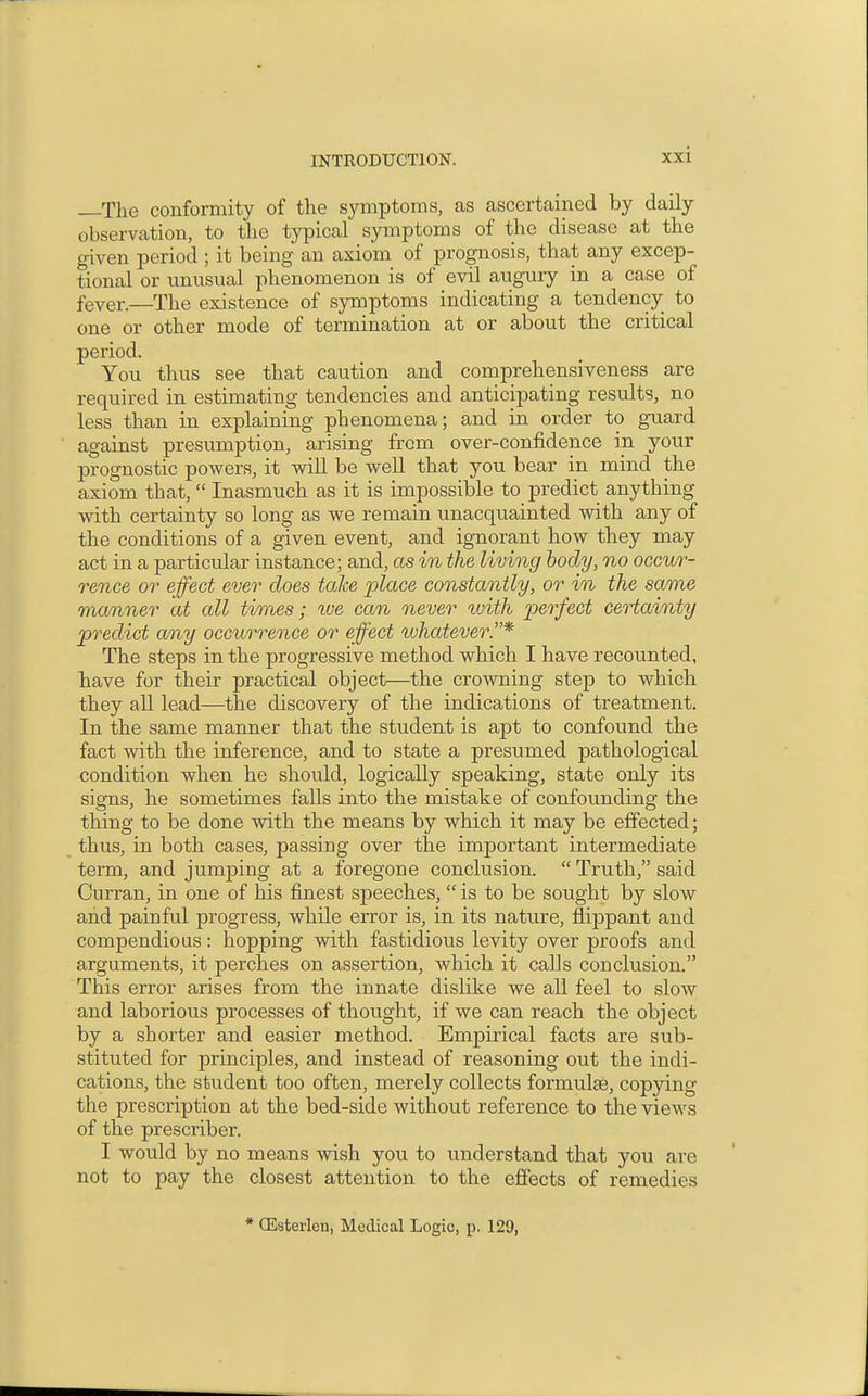 —The conformity of the symptoms, as ascertained by daily observation, to the typical symptoms of the disease at the given period ; it being an axiom of prognosis, that any excep- tional or unusual phenomenon is of evil augury in a case of fever.—The existence of symptoms indicating a tendency to one or other mode of termination at or about the critical period. You thus see that caution and comprehensiveness are required in estimating tendencies and anticipating results, no less than in explaining phenomena; and in order to guard against presumption, arising from over-confidence in your prognostic powers, it will be well that you bear in mind the axiom that,  Inasmuch as it is impossible to predict anything with certainty so long as we remain unacquainted with any of the conditions of a given event, and ignorant how they may act in a particular instance; and, as in the living body, no occur- rence or efect ever does take place constantly, or in the same manner at all times; we can never %oith 'perfect certainty predict any occurrence or effect ivhatever.* The steps in the progressive method which I have recounted, have for their practical object—the crowning step to which they all lead—the discovery of the indications of treatment. In the same manner that the student is apt to confound the fact with the inference, and to state a presumed pathological condition when he should, logically speaking, state only its signs, he sometimes falls into the mistake of confounding the thing to be done Avith the means by which it may be effected; thus, in both cases, passing over the important intermediate term, and jumping at a foregone conclusion.  Truth, said Curran, in one of his finest speeches,  is to be sought by slow and painful progress, while error is, in its nature, flippant and compendious: hopping with fastidious levity over proofs and arguments, it perches on assertion, which it calls conclusion. This error arises from the innate dislike we all feel to slow and laborious processes of thought, if we can reach the object by a shorter and easier method. Empirical facts are sub- stituted for principles, and instead of reasoning out the indi- cations, the student too often, merely collects formulae, copying the prescription at the bed-side without reference to the views of the prescriber. I would by no means wish you to understand that you are not to pay the closest attention to the effects of remedies * (Esterlen, Medical Logic, p. 129,