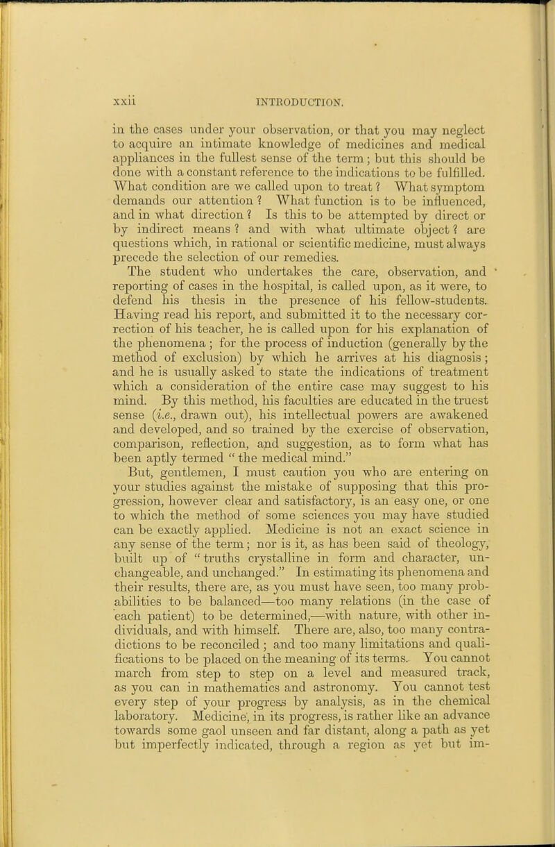 in the cases under your observation, or that you may neglect to acquire an intimate knowledge of medicines and medical appliances in the fullest sense of the term; but this should be done with a constant reference to the indications to be fulfilled. What condition are we called upon to treat 1 What symptom demands our attention ? What function is to be influenced, and in what direction ? Is this to be attempted by direct or by indirect means ? and with what ultimate object ? are questions which, in rational or scientific medicine, must always precede the selection of our remedies. The student who undertakes the care, observation, and ' reporting of cases in the hospital, is called upon, as it were, to defend his thesis in the presence of his fellow-students. Having read his report, and submitted it to the necessary cor- rection of his teacher, he is called upon for his explanation of the phenomena ; for the process of induction (generally by the method of exclusion) by which he arrives at his diagnosis; and he is usually asked to state the indications of treatment which a consideration of the entire case may suggest to his mind. By this method, his faculties are educated in the truest sense (i.e., drawn out), his intellectual powers are awakened and developed, and so trained by the exercise of observation, comparison, reflection, and suggestion, as to form what has been aptly termed  the medical mind. But, gentlemen, I must caution you who are entering on your studies against the mistake of supposing that this pro- gression, however clear and satisfactory, is an easy one, or one to which the method of some sciences you may have studied can be exactly apphed. Medicine is not an exact science in any sense of the term; nor is it, as has been said of theology, built up of  truths crystalline in form and character, un- changeable, and unchanged. In estimating its phenomena and their results, there are, as you must have seen, too many prob- abilities to be balanced—too many relations (in the case of each patient) to be determined,—with nature, with other in- dividuals, and with himself. There are, also, too many contra- dictions to be reconciled; and too many limitations and quali- fications to be placed on the meaning of its terms.. You cannot march from step to step on a level and measured track, as you can in mathematics and astronomy. You cannot test every step of your progress by analysis, as in the chemical laboratory. Medicine', in its progress, is rather like an advance towards some gaol unseen and far distant, along a path as j^et but imperfectly indicated, through a region as yet but im-