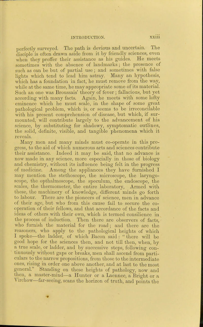 perfectly surveyed. The path is devious and uncertain. The disciple is often drawn aside from it by friendly sciences, even when they proffer their assistance as his guides. He meets sometimes with the absence of landmarks; the presence of such as can be but of partial use; and sometimes with false lights which tend to lead him astray. Many an hypothesis, which has a foundation in fact, he must remove from the way, while at the same time, he may appropriate some of its material. Such an one was Broussais' theory of fever; fallacious, but yet according with many facts. Again, he meets with some lofty eminence which he must scale, in the shape of some great pathological problem, which is, or seems to be irreconcilable with his present comprehension of disease, but which, if sur- mounted, will contribute largely to the advancement of his science, by siibstituting for shadowy, symptomatic outlines, the solid, definite, visible, and tangible phenomena which it reveals. Many men and many minds must co-operate in this pro- gress, to the aid of which numerous arts and sciences contribute their assistance. Indeed it may be said, that no advance is now made in any science, more especially in those of biology and chemistry, without its influence being felt in the progress of medicine. Among the appliances they have furnished I may mention the stethoscope, the microscope, the laryngo- scope, the opthalmoscope, the speculum, the endoscope, the scales, the thermometer, the entire laboratory. Armed with these, the machinery of knowledge, different minds go forth to labour. There are the pioneers of science, men in advance of their age, but who from this cause fail to secure the co- operation of their fellows, and that accordance of the facts and ideas of others with their own, which is termed consilience in the process of induction. Then there are observers of facts, who furnish the material for the road ; and there are the reasoners, who apply to the pathological heights of which I spoke—the ladder, of which Bacon said :  there will be good hope for the sciences then, and not till then, when, by a true scale, or ladder, and by successive steps, following con- tinuously without gaps or breaks, men shall ascend from parti- culars to the narrow propositions, from those to the intermediate ones, rising in order one above another, and at last to the most general. Standing on these heights of pathology, now and then, a master-mind—a Hunter or a Laennec, a Bright or a Virchow—far-seeing, scans the horizon of truth, and points the