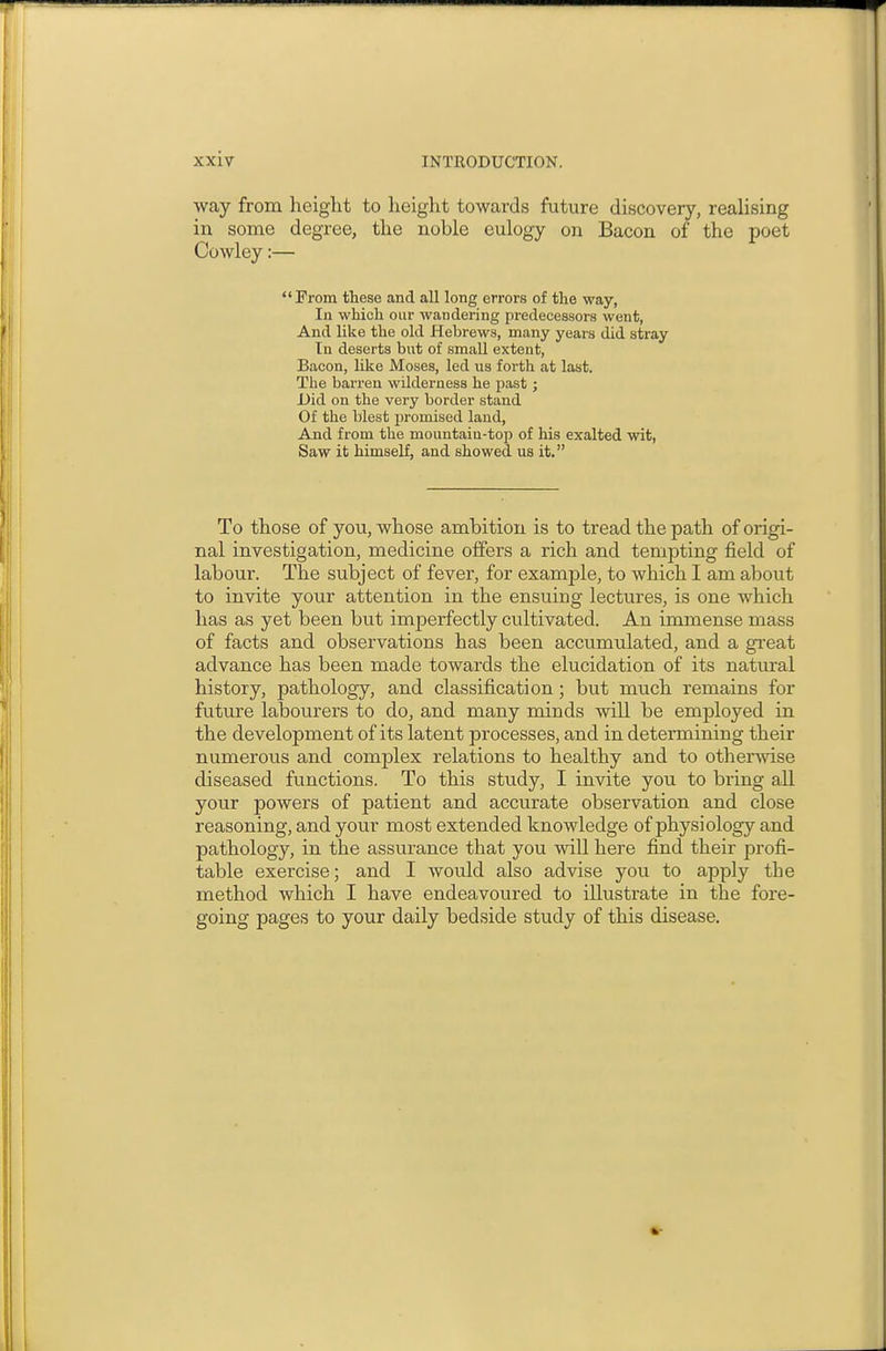 way from height to height towards future discovery, realising in some degree, the noble eulogy on Bacon of the poet Cowley:— From these and all long errors of the way, In which our wandering predecessors went, And like the old Hebrews, many years did stray In deserts but of small extent, Bacon, like Moses, led us forth at last. The barren wilderness he past j Did on the very border stand Of the blest promised laud, And from the mountain-top of his exalted wit, Saw it himself, and showed us it. To those of you, whose ambition is to tread the path of origi- nal investigation, medicine offers a rich and tempting field of labour. The subject of fever, for example, to which I am about to invite your attention in the ensuing lectures, is one which has as yet been but imperfectly cultivated. An immense mass of facts and observations has been accumulated, and a gi'eat advance has been made towards the elucidation of its natural history, pathology, and classification; but much remains for future labourers to do, and many minds will be employed in the development of its latent processes, and in determining their numerous and complex relations to healthy and to otherwise diseased functions. To this study, I invite you to bring all your powers of patient and accurate observation and close reasoning, and your most extended knowledge of physiology and pathology, in the assurance that you will here find their profi- table exercise; and I would also advise you to apply the method which I have endeavoured to illustrate in the fore- going pages to your daily bedside study of this disease.