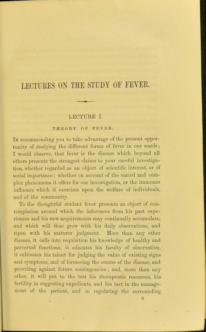 LECTURES ON THE STUDY OF FEVER LECTURE I. THEORY OF FEVER. In recommending you to take advantage of the present oppor- tunity of studying the different forms of fever in our wards; I would observe, that fever is the disease which beyond all others presents the strongest claims to your careful investiga- tion, whether regarded as an object of scientific interest, or of social importance; whether on account of the varied and com- plex phenomena it offers for our investigation, or the immense influence which it exercises upon the welfare of individuals, and of the community. To the thoughtful student fever presents an object of con- templation around which the inferences from his past expe- riences and his new acquirements may continually accumulate, and which will thus grow with his daily observations, and ripen with his maturer judgment. More than any other disease, it caUs into requisition his knowledge of healthy and perverted functions; it educates his faculty of observation, it cultivates his talent for judging the value of existing signs and symptoms, and of foreseeing the course of the disease, and providing against future contingencies; and, more than any other, it will put to the test his therapeutic resources, his fertility in suggesting expedients, and his tact in the manage- ment of the patient, and in regulating the surrounding B