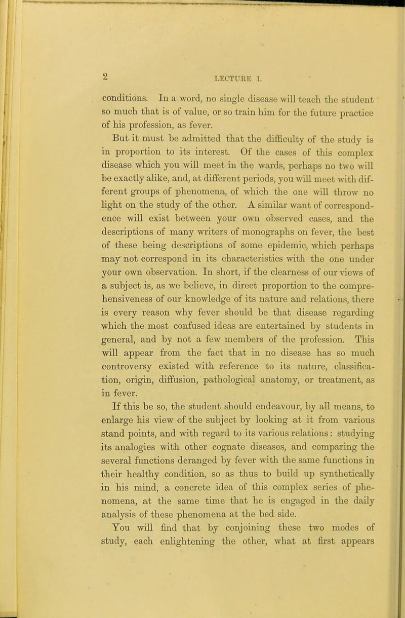 conditions. In a word, no single disease will teach the student so much that is of value, or so train hina for the future practice of his profession, as fever. But it must be admitted that the difficulty of the study is in proportion to its interest. Of the cases of this complex disease which you will meet in the wards, perhaps no two will be exactly aUke, and, at different periods, you will meet with dif- ferent groups of phenomena, of which the one -will throw no light on the study of the other. A similar want of correspond- ence will exist between your own observed cases, and the descriptions of many writers of monographs on fever, the best of these being descriptions of some epidemic, which perhaps may not correspond in its characteristics with the one under your own observation. In short, if the clearness of our views of a subject is, as we beUeve, in direct proportion to the compre- hensiveness of our knowledge of its nature and relations, there is every reason why fever should be that disease regarding which the most confused ideas are entertained by students in general, and by not a few members of the profession. This will appear from the fact that in no disease has so much controversy existed with reference to its nature, classifica- tion, origin, diffusion, pathological anatomy, or treatment, as in fever. If this be so, the student should endeavour, by all means, to enlarge his view of the subject by looking at it from various stand points, and with regard to its various relations : studying its analogies with other cognate diseases, and comparing the several functions deranged by fever with the same functions in their healthy condition, so as thus to build up synthetically in his mind, a concrete idea of this complex series of phe- nomena, at the same time that he is engaged in the daily analysis of these phenomena at the bed side. You will find that by conjoining these two modes of study, each enlightening the other, what at first appears