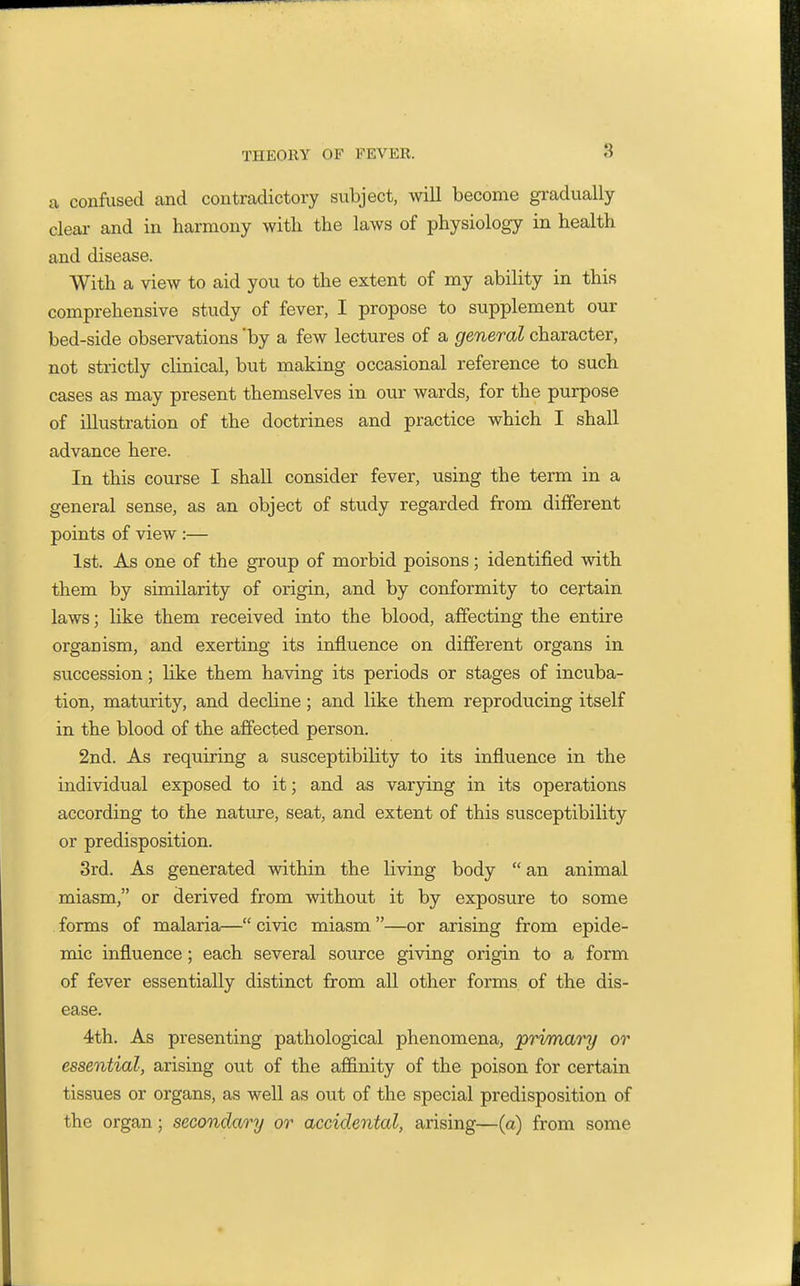 a confused and contradictory subject, will become gradually clear and in harmony with the laws of physiology in health and disease. With a view to aid you to the extent of my ability in this comprehensive study of fever, I propose to supplement our bed-side observations 'by a few lectures of a general character, not strictly clinical, but making occasional reference to such cases as may present themselves in our wards, for the purpose of illustration of the doctrines and practice which I shall advance here. In this course I shall consider fever, using the term in a general sense, as an object of study regarded from different points of view :— 1st. As one of the group of morbid poisons; identified with them by similarity of origin, and by conformity to certain laws; like them received into the blood, affecting the entire organism, and exerting its influence on different organs in succession; like them having its periods or stages of incuba- tion, maturity, and decline; and like them reproducing itself in the blood of the affected person. 2nd. As requiring a susceptibility to its influence in the individual exposed to it; and as varying in its operations according to the nature, seat, and extent of this susceptibility or predisposition. 3rd. As generated within the living body  an animal miasm, or derived from without it by exposure to some forms of malaria— civic miasm.—or arising from epide- mic influence; each several source giving origin to a form of fever essentially distinct from all other forms of the dis- ease. 4th. As presenting pathological phenomena, primary or essential, arising out of the affinity of the poison for certain tissues or organs, as well as out of the special predisposition of the organ; secondary or accidental, arising—(a) from some