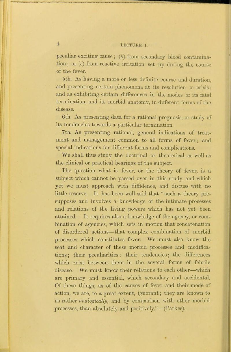 peculiar exciting cause; (b) from secondary blood contamina- tion ; or (c) from reactive irritation set up during the course of the fever. 5th. As having a more or less definite course and duration, and presenting certain phenomena at its resolution or crisis ; and as exhibiting certain differences in 'the modes of its fatal termination, and its morbid anatomy, in different forms of the disease. 6th. As presenting data for a rational prognosis, or study of its tendencies towards a particular termination. 7th. As presenting rational, general indications of treat- ment and management common to all forms of fever; and special indications for different forms and complications. We shall thus study the doctrinal or theoretical, as well as the clinical or practical bearings of the subject. The question what is fever, or the theory of fever, is a subject which cannot be passed over in this study, and which yet we must approach with dijffidence, and discuss with no little reserve. It has been well said that  such a theory pre- supposes and involves a knowledge of the intimate processes and. relations of the living powers which has not yet been attained. It requires also a knowledge of the agency, or com- bination of agencies, which sets in motion that concatenation of disordered actions—that complex combination of morbid processes which constitutes fever. We must also know the seat and character of these morbid processes and modifica- tions; their peculiarities; their tendencies; the differences which exist between them in the several forms of febrile disease. We must know their relations to each other—which are primary and essential, which secondary and accidental. Of these things, as of the causes of fever and their mode of action, we are, to a great extent, ignorant; they are known to us rather analogically, and by comparison with other morbid processes, than absolutely and positively.—(Parkes).