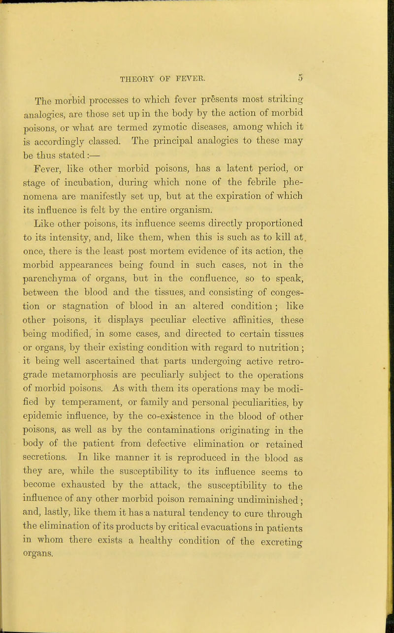 The morbid processes to which fever presents most striking analogies, are those set up in the body by the action of morbid poisons, or what are termed zymotic diseases, among which it is accordingly classed. The principal analogies to these may be thus stated:— Fever, like other morbid poisons, has a latent period, or stage of incubation, during which none of the febrile phe- nomena are manifestly set up, but at the expiration of which its influence is felt by the entire organism. Like other poisons, its influence seems directly proportioned to its intensity, and, like them, when this is such as to kill at. once, there is the least post mortem evidence of its action, the morbid appearances being found in such cases, not in the parenchyma of organs, but in the confluence, so to speak, between the blood and the tissues, and consisting of conges- tion or stagnation of blood in an altered condition; like other poisons, it displays peculiar elective affinities, these being modified, in some cases, and directed to certain tissues or organs, by their existing condition with regard to nutrition; it being well ascertained that parts undergoing active retro- grade metamorphosis are peculiarly subject to the operations of morbid poisons. As with them its operations may be modi- fied by temperament, or family and personal peculiarities, by epidemic influence, by the co-existence in the blood of other poisons, as well as by the contaminations originating in the body of the patient from defective elimination or retained secretions. In like manner it is reproduced in the blood as they are, while the susceptibility to its influence seems to become exhausted by the attack, the susceptibiUty to the influence of any other morbid poison remaining undiminished; and, lastly, like them it has a natural tendency to cure through the elimination of its products by critical evacuations in patients in whom there exists a healthy condition of the excreting organs.