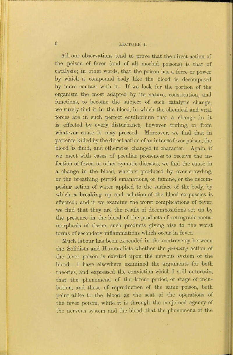 All our observations tend to prove that' the direct action of the poison of fever (and of all morbid poisons) is that of catalysis; in other words, that the poison has a force or power by which a compound body like the blood is decomposed by mere contact with it. If we look for the portion of the organism the most adapted by its nature, constitution, and functions, to become the subject of such catalytic change, we surely find it in the blood, in which the chemical and vital forces are in such perfect equilibrium that a change in it is effected by every disturbance, however trifling, or from whatever cause it may proceed. Moreover, we find that in patients killed by the direct action of an intense fever poison, the blood is fluid, and otherwise changed in character. Again, if we meet with cases of peculiar proneness to receive the in- fection of fever, or other zjrmotic diseases, we find the cause in a change in the blood, whether produced by over-crowding, or the breathing putrid emanations, or famine, or the decom- posing action of water applied to the surface of the body, by which a breaking up and solution of the blood corpuscles is effected; and if we examine the worst complications of fever, we find that they are the result of decompositions set up by the presence in the blood of the products of retrograde meta- morphosis of tissue, such products giving rise to the worst forms of secondary inflammations which occur in fever. Much labour has been expended in the controversy between the SoHdists and Humoralists whether the primary action of the fever poison is exerted upon the nervous system or the blood. I have elsewhere examined the arguments for both theories, and expressed the conviction which I still entertain, that the phenomena of the latent period, or stage of incu- bation, and those of reproduction of the same poison, both point alike to the blood as the seat of the operations of the fever poison, while it is through the conjoined agency of the nervous system and the blood, that the phenomena of the