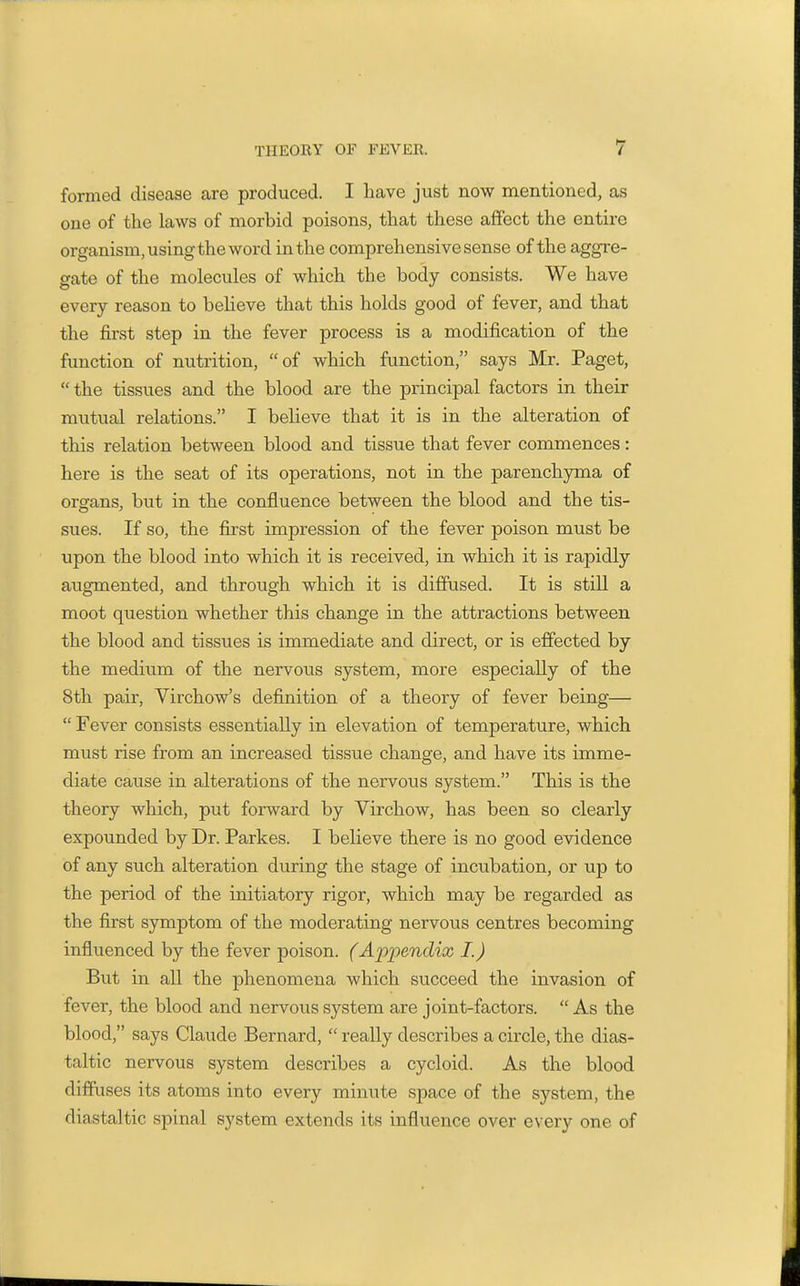 formed disease are produced. I have just now mentioned, as one of the laws of morbid poisons, that these affect the entire organism, using the word in the comprehensive sense of the aggre- gate of the molecules of which the body consists. We have every reason to believe that this holds good of fever, and that the first step in the fever process is a modification of the function of nutrition, of which function, says Mr. Paget, the tissues and the blood are the principal factors in their mutual relations. I believe that it is in the alteration of this relation between blood and tissue that fever commences: here is the seat of its operations, not in the parenchyma of organs, but in the confluence between the blood and the tis- sues. If so, the first impression of the fever poison must be upon the blood into which it is received, in which it is rapidly augmented, and through which it is diffused. It is still a moot question whether this change in the attractions between the blood and tissues is immediate and direct, or is effected by the medium of the nervous system, more especially of the 8th pair, Virchow's definition of a theory of fever being—  Fever consists essentially in elevation of temperature, which must rise from an increased tissue change, and have its imme- diate cause in alterations of the nervous system. This is the theory which, put foi-ward by Virchow, has been so clearly expounded by Dr. Parkes. I believe there is no good evidence of any such alteration during the stage of incubation, or up to the period of the initiatory rigor, which may be regarded as the first symptom of the moderating nervous centres becoming influenced by the fever poison. (Ajopendix I.) But in all the phenomena which succeed the invasion of fever, the blood and nervous system are joint-factors.  As the blood, says Claude Bernard,  really describes a circle, the dias- taltic nervous system describes a cycloid. As the blood diffuses its atoms into every minute space of the system, the diastaltic spinal system extends its influence over every one of