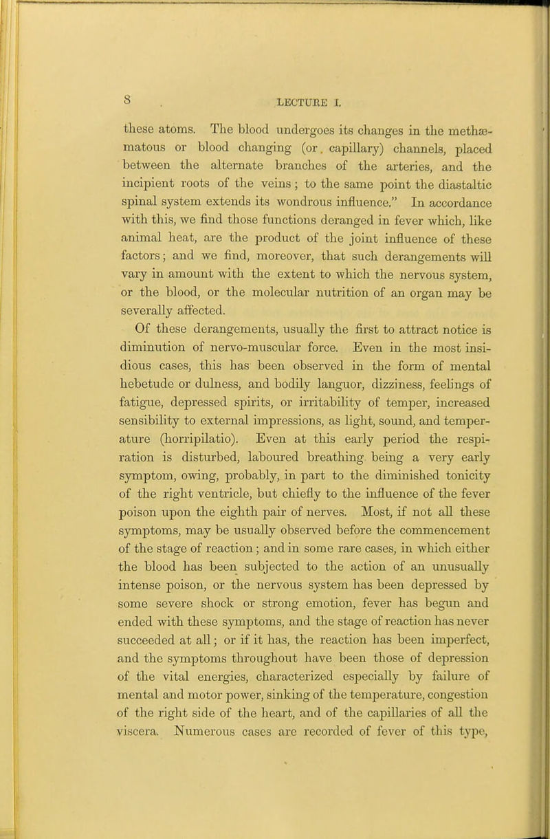 these atoms. The blood undergoes its changes in the methaa- matous or blood changing (or. capillary) channels, placed between the alternate branches of the arteries, and the incipient roots of the veins ; to the same point the diastaltic spinal system extends its wondrous influence. In accordance with this, we find those functions deranged in fever which, like animal heat, are the product of the joint influence of these factors; and we find, moreover, that such derangements will vary in amount with the extent to which the nervous system, or the blood, or the molecular nutrition of an organ may be severally affected. Of these derangements, usually the first to attract notice is diminution of nervo-muscular force. Even in the most insi- dious cases, this has been observed in the form of mental hebetude or dulness, and bodily languor, dizziness, feehngs of fatigue, depressed spirits, or irritability of tempei', increased sensibility to external impressions, as light, sound, and temper- ature (horripilatio). Even at this early period the respi- ration is disturbed, laboured breathing being a very early symptom, owing, probably, in part to the diminished tonicity of the right ventricle, but chiefly to the influence of the fever poison upon the eighth pair of nerves. Most, if not all these symptoms, may be usually observed before the commencement of the stage of reaction; and in some rare cases, in which either the blood has been subjected to the action of an unusually intense poison, or the nervous system has been depressed by some severe shock or strong emotion, fever has begun and ended with these symptoms, and the stage of reaction has never succeeded at all; or if it has, the reaction has been imperfect, and the symptoms throughout have been those of depression of the vital energies, characterized especially by failure of mental and motor power, sinking of the temperature, congestion of the right side of the heart, and of the capillaries of all the viscera. Numerous cases are recorded of fever of this type,