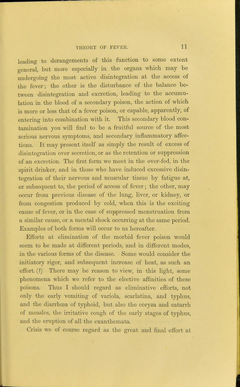leading to derangements of this function to some extent general, but more especially in the organs which may be undergoing the most active disintegration at the access of the fever; the other is the disturbance of the balance be- tween disintegration and excretion, leading to the accumu- lation in the blood of a secondary poison, the action of which is more or less that of a fever poison, or capable, apparently, of entering into combination with it. This secondary blood con- tamination you wiU find to be a fruitful source of the most serious nervous symptoms, and secondary inflammatory ajBfec- tions. It may present itself as simply the result of excess of disintegration over secretion, or as the retention or suppression of an excretion. The first form we meet in the over-fed, in the spirit drinker, and in those who have induced excessive disin- tegration of their nervous and muscular tissue by fatigue at, or subsequent to, the period of access of fever; the other, may occur from previous disease of the lung, liver, or kidney, or from congestion produced by cold, when this is the exciting cause of fever, or in the case of suppressed menstruation from a similar cause, or a mental shock occurring at the same period. Examples of both forms will occur to us hereafter. Efforts at elimination of the morbid fever poison would seem to be made at different periods, and in different modes, in the various forms of the disease. Some would consider the initiatory rigor, and subsequent increase of heat, as such an effort. (1) There may be reason to view, in this light, some phenomena which we refer to the elective afiinities of these poisons. Thus I should regard as eliminative efforts, not only the early vomiting of variola, scarlatina, and typhus, and the diarrhoea of typhoid, but also the coryza and catarrh of measles, the irritative cough of the early stages of typhus, and the eruption of all the exanthemata. Crisis we of course regard as the great and final effort at