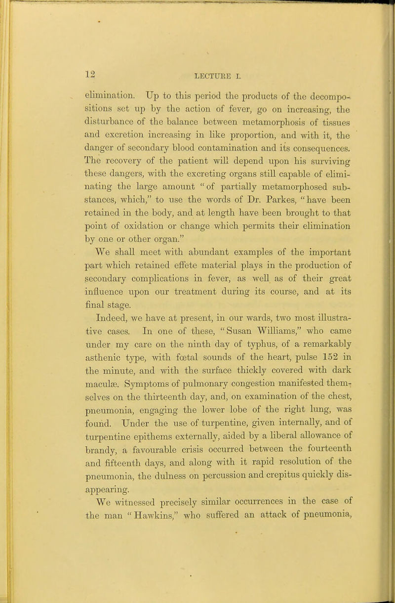 elimination. Up to this period the products of the decompo- sitions set up by the action of fever, go on increasing, the disturbance of the balance between metamorphosis of tissues and excretion increasing in like proportion, and with it, the danger of secondary blood contamination and its consequences. The recovery of the patient will depend upon his surviving these dangers, with the excreting organs still capable of elimi- nating the large amount  of partially metamorphosed sub- stances, which, to use the words of Dr. Parkes, have been retained in the body, and at length have been brought to that point of oxidation or change which permits their elimination by one or other organ. We shall meet with abundant examples of the important part which retained effete material plays in the production of secondary compHcations in fever, as well as of their great influence upon our treatment during its course, and at its final stage. Indeed, we have at present, in our wards, two most illustra- tive cases. In one of these, Susan Williams, who came under my care on the ninth day of typhus, of a remarkably asthenic type, with foetal sounds of the heart, pulse 152 in the minute, and with the surface thickly covered with dark maculae. Symptoms of pulmonary congestion manifested them- selves on the thirteenth day, and, on examination of the chest, pneumonia, engaging the lower lobe of the right lung, was found. Under the use of turpentine, given internally, and of turpentine epithems externally, aided by a liberal allowance of brandy, a favourable crisis occurred between the fourteenth and fifteenth days, and along with it rapid resolution of the pneumonia, the dulness on percussion and crepitus quickly dis- appearing. We witnessed precisely similar occurrences in the case of the man  Hawkins, who suffered an attack of pneumonia.