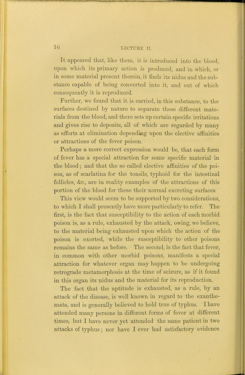 Ki It appeared that, like them, it is introduced into the blood, upon which its primary action is produced, and in which, or in some material present therein, it finds its nidus and the sub- stance capable of being converted into it, and out of which consequently it is reproduced. Further, we found that it is carried, in this substance, to the surfaces destined by nature to separate these different mate- rials from the blood, and there sets up certain specific irritations and gives rise to deposits, all of which are regarded by many as efforts at elimination depending upon the elective affinities or attractions of the fever poison. Perhaps a more correct expression would be, that each form of fever has a special attraction for some specific material in the blood; and that the so called elective affinities of the poi- son, as of scarlatina for the tonsils, tjrphoid for the intestinal follicles, &c., are in reality examples of the attractions of this portion of the blood for these their normal excreting surfaces. This view would seem to be supported by two considerations, to which I shall presently have more particularly to refer. The first, is the fact that susceptibility to the action of each morbid poison is, as a rule, exhausted by the attack, owing, we believe, to the material being exhausted upon which the action of the poison is exerted, while the susceptibiHty to other poisons remains the same as before. The second, is the fact that fever, in common with other morbid poisons, manifests a special attraction for whatever organ may happen to be undergoing retrograde metamorphosis at the time of seizure, as if it found in this organ its nidus and the material for its reproduction. The fact that the aptitude is exhausted, as a rule, by an attack of the disease, is well known in regard to the exanthe- mata, and is generally believed to hold true of typhus. I have attended many persons in different forms of fever at different times, but I have never yet attended the same patient in two attacks of typhus; nor have I ever had satisfactory evidence
