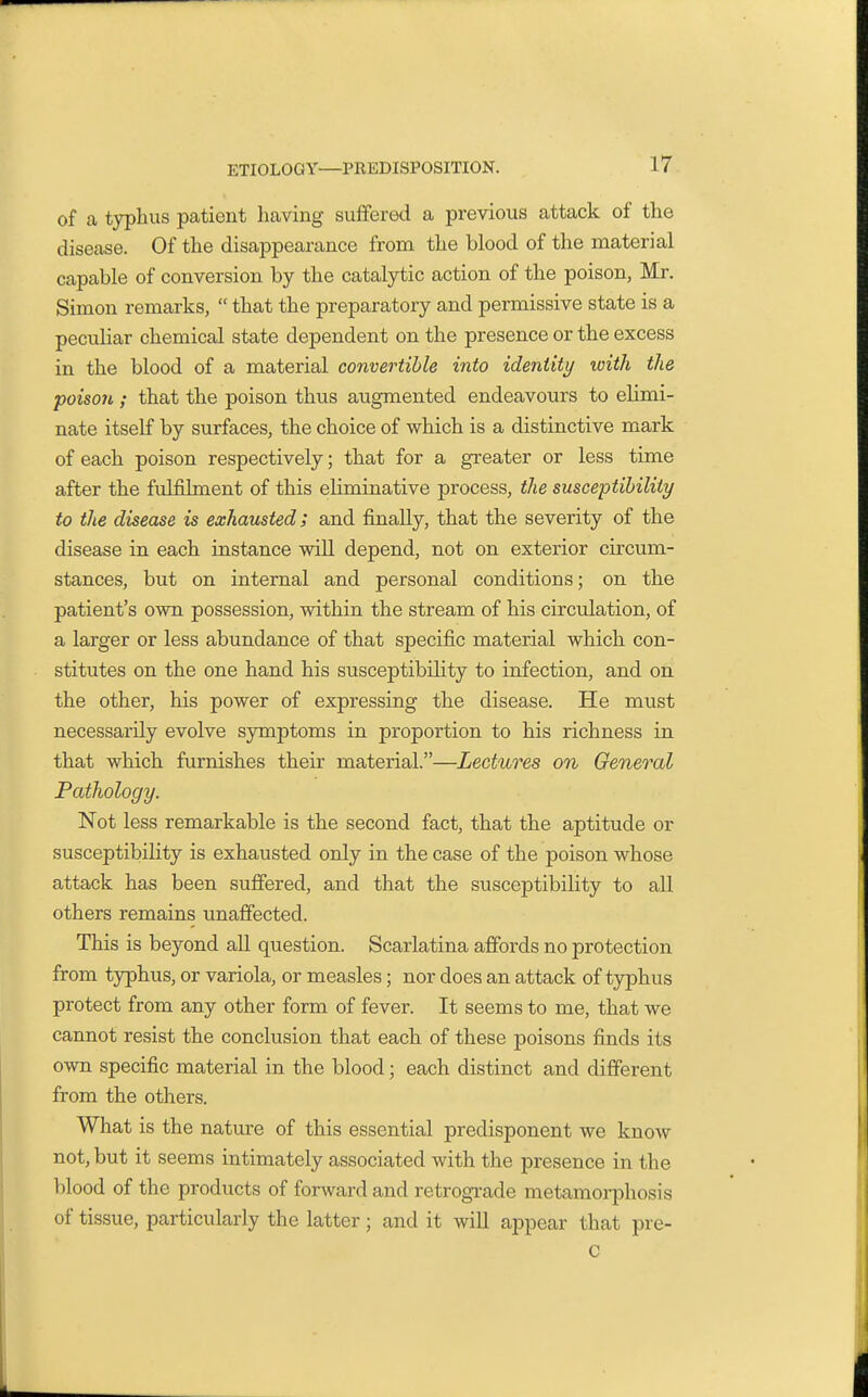 of a typhus patient having sufferetl a previous attack of the disease. Of the disappearance from the blood of the material capable of conversion by the catalytic action of the poison, Mr. Simon remarks,  that the preparatory and permissive state is a peculiar chemical state dependent on the presence or the excess in the blood of a material convertible into identity with the poison ; that the poison thus augmented endeavours to elimi- nate itself by surfaces, the choice of which is a distinctive mark of each poison respectively; that for a greater or less time after the fulfilment of this eliminative process, the susceptibility to the disease is exhausted; and finally, that the severity of the disease in each instance wiU depend, not on exterior circum- stances, but on internal and personal conditions; on the patient's own possession, within the stream of his circulation, of a larger or less abundance of that specific material which con- stitutes on the one hand his susceptibility to infection, and on the other, his power of expressing the disease. He must necessarily evolve symptoms in proportion to his richness in that which furnishes their material.—Lectures on General Pathology. Not less remarkable is the second fact, that the aptitude or susceptibility is exhausted only in the case of the poison whose attack has been suffered, and that the susceptibility to all others remains unaffected. This is beyond all question. Scarlatina affords no protection from typhus, or variola, or measles; nor does an attack of typhus protect from any other form of fever. It seems to me, that we cannot resist the conclusion that each of these poisons finds its own specific material in the blood; each distinct and different from the others. What is the nature of this essential predisponent we know not, but it seems intimately associated with the presence in the blood of the products of forward and retrograde metamorphosis of tissue, particularly the latter; and it will appear that pre- c