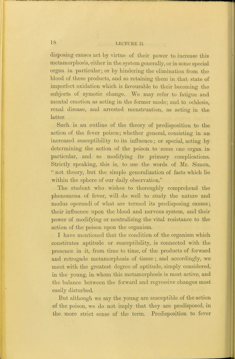 disposing causes act by virtue of their power to increase this metamorphosis, either in the system generally, or in some special organ in particular; or by hindering the elimination from the blood of these products, and so retaining them in that state of imperfect oxidation which is favourable to their becoming the subjects of zymotic change. We may refer to fatigue and mental emotion as acting in the former mode; and to ochlesis, renal disease, and arrested menstruation, as acting in the latter. S.uch is an outline of the theory of predisposition to the action of the fever poison; whether general, consisting in an increased susceptibility to its influence; or special, acting by determining the action of the poison to some one organ in particular, and so modifying its primary complications. Strictly speaking, this is, to use the words of Mr. Simon,  not theory, but the simple generalization of facts which lie within the sphere of our daily observation. The student who wishes to thoroughly comprehend the phenomena of fever, will do well to study the nature and modus operandi of what are termed its predisposing causes; their influence upon the blood and nervous system, and their power of modifying or neutralizing the vital resistance to the action of the poison upon the organism. I have mentioned that the condition of the organism which constitutes aptitude or susceptibility, is connected with the presence in it, from time to time, of the products of forward and retrogade metamorphosis of tissue; and accordingly, we meet with the greatest degree of aptitude, simply considered, in the young, in whom this metamorphosis is most active, and the balance between the forward and regressive changes most easily disturbed. But although we say the young are susceptible of the action of the poison, we do not imply that they are predisposed, in the more strict sense of the term. Predisposition to fever