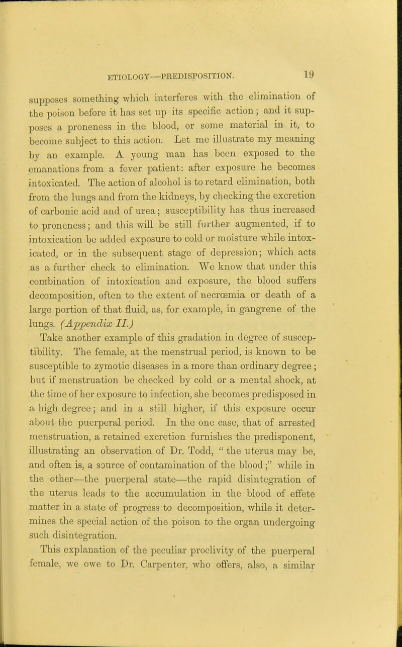 supposes something which interferes with the elimination of the poison before it has set up its specific action; and it sup- poses a proneness in the blood, or some material in it, to become subject to this action. Let me illustrate my meaning by an example. A young man has been exposed to the emanations from a fever patient: after exposure he becomes- intoxicated. The action of alcohol is to retard elimination, both from the lungs and from the kidneys, by checking the excretion of carbonic acid and of urea; susceptibility has thus increased to proneness; and this will be still further augmented, if to intoxication be added exposure to cold or moisture while intox- icated, or in the subsequent stage of depression; which acts as a further check to elimination. We know that under this combination of intoxication and exposure, the blood suffers decomposition, often to the extent of necroemia or death of a large portion of that fluid, as, for example, in gangrene of the lungs. (Ai^pendix II.) Take another example of this gradation in degree of suscep- tibihty. The female, at the menstrual period, is known to be susceptible to zymotic diseases in a more than ordinary degree; but if menstruation be checked by cold or a mental shock, at the time of her exposure to infection, she becomes predisposed in a high degree; and in a still higher, if this exposure occur about the puerperal period. In the one case, that of arrested menstruation, a retained excretion furnishes the predisponent, illustrating an observation of Dr. Todd,  the uterus may be, and often is, a source of contamination of the blood; while in the other—the puerperal state—the rapid disintegration of the uterus leads to the accumulation in the blood of effete matter in a state of progress to decomposition, while it deter- mines the special action of the poison to the organ undergoing such disintegration. This explanation of the peculiar proclivity of the puerperal female, we owe to Dr. Carpenter, who offers, also, a similar