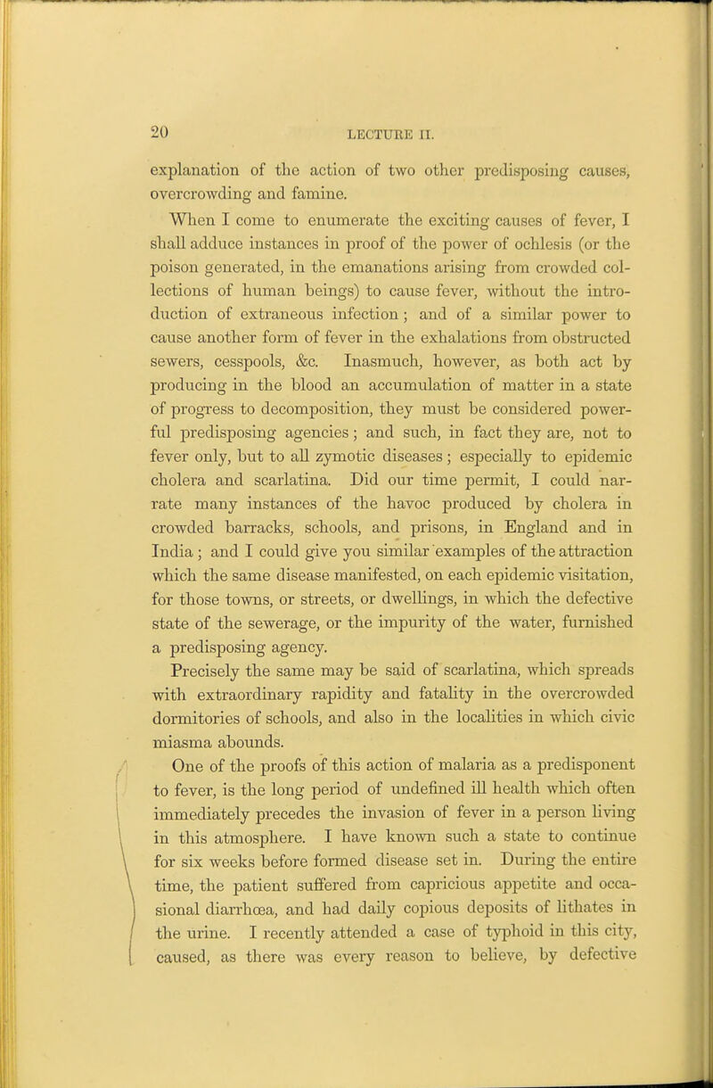 explanation of the action of two other predisposing causes, overcrowding and famine. Wlien I come to enumerate the exciting causes of fever, I shall adduce instances in proof of the power of ochlesis (or the poison generated, in the emanations arising from crowded col- lections of human beings) to cause fever, without the intro- duction of extraneo^is infection; and of a similar power to cause another form of fever in the exhalations from obstructed sewers, cesspools, &c. Inasmuch, however, as both act by producing in the blood an accumulation of matter in a state of progress to decomposition, they must be considered power- ful predisposing agencies; and such, in fact they are, not to fever only, but to all zymotic diseases ; especially to epidemic cholera and scarlatina. Did our time permit, I could nar- rate many instances of the havoc produced by cholera in crowded barracks, schools, and prisons, in England and in India; and I could give you similar examples of the attraction which the same disease manifested, on each epidemic visitation, for those towns, or streets, or dwellings, in which the defective state of the sewerage, or the impurity of the water, furnished a predisposing agency. Precisely the same may be said of scarlatina, which spreads with extraordinary rapidity and fatahty in the overcrowded dormitories of schools, and also in the localities in which civic miasma abounds. One of the proofs of this action of malaria as a predisponent to fever, is the long period of undefined iU health which often immediately precedes the invasion of fever in a person living in this atmosphere. I have known such a state to continue for six weeks before formed disease set in. During the entire time, the patient suffered from capricious appetite and occa- sional diarrhoea, and had daily copious deposits of hthates in the urine. I recently attended a case of t}Yhoid in this city, caused, as there was every reason to believe, by defective