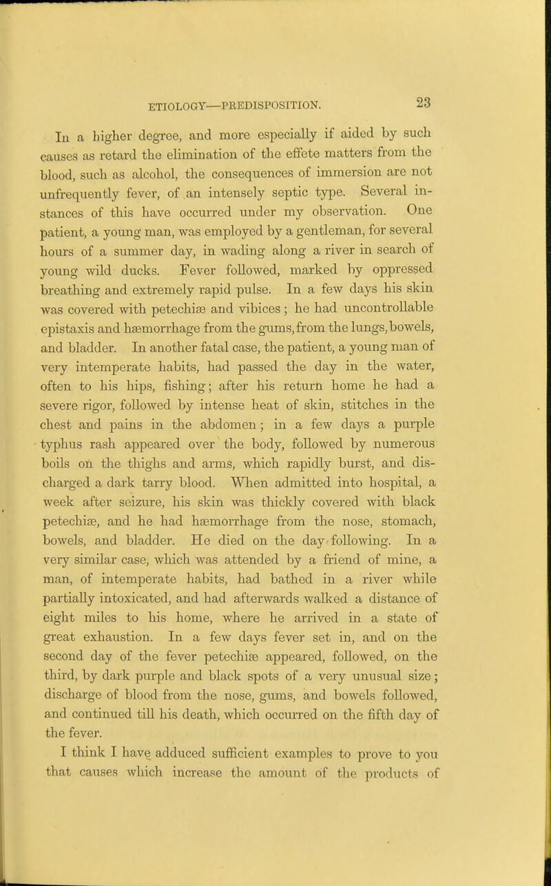 In a higher degree, and more especially if aided by such causes as retard the elimination of the effete matters from the blood, such as alcohol, the consequences of immersion are not unfrequently fever, of ,an intensely septic type. Several in- stances of this have occurred under my observation. One patient, a young man, was employed by a gentleman, for several hours of a summer day, in wading along a river in search of young wild ducks. Fever followed, marked by oppressed breathing and extremely rapid pulse. In a few days his skin was covered with petechise and vibices ; he had uncontrollable epistaxis and hsemorrhage from the gums,from the lungs,bowels, and bladder. In another fatal case, the patient, a young man of very intemperate habits, had passed the day in the water, often to his hips, fishing; after his return home he had a severe rigor, followed by intense heat of skin, stitches in the chest and pains in the abdomen; in a few days a purple typhus rash appeared over the body, followed by numerous boils on the thighs and arms, which rapidly burst, and dis- charged a dark tarry blood. When admitted into hospital, a week after seizure, his skin was thickly covered with black petechiae, and he had haemorrhage from the nose, stomach, bowels, and bladder. He died on the day following. In a very similar case, which was attended by a friend of mine, a man, of intemperate habits, had bathed in a river while partially intoxicated, and had afterwards walked a distance of eight miles to his home, where he arrived in a state of great exhaustion. In a few days fever set in, and on the second day of the fever petechise appeared, followed, on the third, by dark purple and black spots of a very unusual size; discharge of blood from the nose, gums, and bowels followed, and continued till his death, which occuiTed on the fifth day of the fever. I think I have adduced sufiicient examples to prove to you that causes which increase the amount of the products of