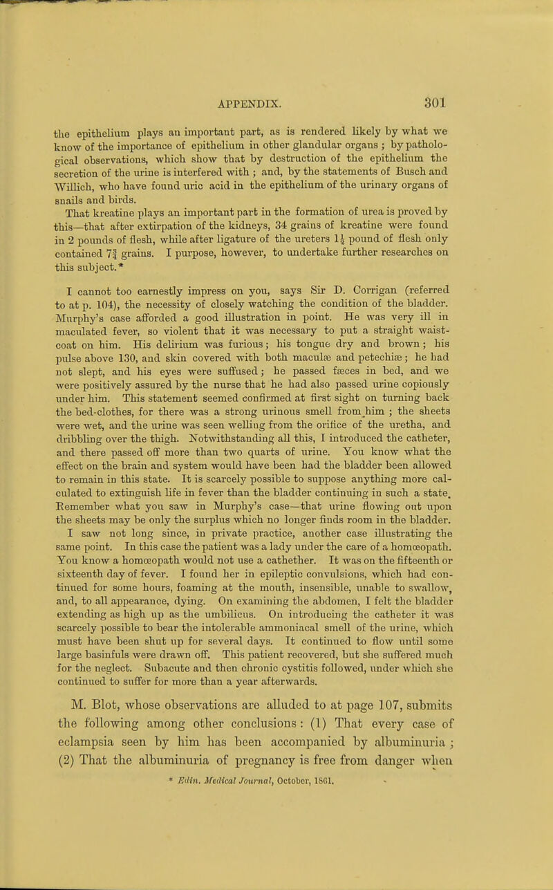 the epithelium plays an important part, as is rendered likely by what we know of the importance of epithelium in other glandular organs ; by patholo- gical observations, which show that by destruction of the epithelium the secretion of the urine is interfered with ; and, by the statements of Busch and Willich, who have found uric acid in the epithelium of the urinary organs of snails and birds. That kreatine plays an important part in the formation of urea is proved by this—that after extirpation of the kidneys, 34 grains of kreatine were found in 2 pounds of flesh, while after ligature of the ureters pound of flesh only contained 7| grains. I purpose, however, to undertake further researches on this subject.* I cannot too earnestly impress on you, says Sir D. Corrigan (referred to at p. 104), the necessity of closely watching the condition of the bladder. Murphy's case afforded a good illustration in point. He was very ill in macidated fever, so violent that it was necessary to put a straight waist- coat on him. His delirium was furious; his tongue dry and brown; his pidse above 130, and skin covered with both maculte and petechiee; he had not slept, and his eyes were suffused; he passed fteces in bed, and we were positively assured by the nurse that he had also passed urine copiously under him. This statement seemed confirmed at first sight on turning back the bed-clothes, for there was a strong iirinous smell from him ; the sheets were wet, and the \irine was seen weUiug from the orifice of the uretha, and dribbling over the thigh. Notwithstanding all this, I introduced the catheter, and there passed off more than two quarts of urine. You know what the effect on the brain and system would have been had the bladder been allowed to remain in this state. It is scarcely possible to suppose anything more cal- culated to extinguish life in fever than the bladder continuing in such a state. Eemember what you saw in Murphy's case—that urine flowing out upon the sheets may be only the surplus which no longer finds room in the bladder. I saw not long since, in private practice, another case illustrating the same point. In this case the patient was a lady under the care of a homceopath. You know a homoeopath would not use a cathether. It was on the fifteenth or sixteenth day of fever. I found her in epileptic convulsions, which had con- tinued for some hours, foaming at the mouth, insensible, imable to swallow, and, to all appearance, dying. On examining the abdomen, I felt the bladder extending as high up as the umbilicus. On introducing the catheter it was scarcely possible to bear the intolerable ammoniacal smeU of the urine, which must have been shut up for several days. It continued to flow until some large basinfuls were drawn off. This patient recovered, but she sufl^ered much for the neglect. Subacute and then chronic cystitis followed, under which she continued to suffer for more than a year afterwards. M. Blot, whose observations are alluded to at page 107, submits tlie following among other conclusions: (1) That every case of eclampsia seen by him has been accompanied by albuminuria ; (2) That the albuminuria of pregnancy is free from danger when * Etlin. Medical Journal, October, ISOI.