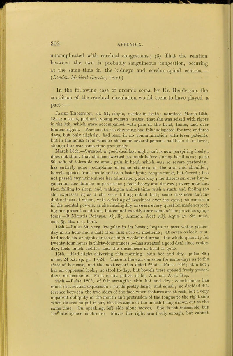 uncomplicated with cerebral congestions ; (3) That the relation between the two is probably sanguineous congestion, occuring at the same time in the kidneys and cerebro-spinal centres.— {London Medical Gazette, 1850.) In the following case of urosmic coma, by Dr. Henderson, the condition of the cerebral circulation would seem to have played a part :— Janet Thompson, aifc. 24, single, resides in Leitli; admitted March 12th, 1844 ; a stout, plethoric young woman ; states, that she was seized with rigors in the 7th, which were accompanied with pain in the head, limbs, and over lumbar region. Prevdous to the shivering had felt indisposed for two or three days, but only slightly; had been in no communication with fever patients, but in the house from whence she came several persons had been iU in fever, though this was some time previously, March 13th. —Sweated a good deal last night, and is now i)erspiring freely ; does not think that she has sweated so much before during her illness ; pidse 80, soft, of tolerable volume ; ])ain in head, which was so severe yesterday, has entirely gone ; complains of some stiffness in the arm and shoulder; bowels opened from medicine taken last niglit; tongue moist, but furred ; has not passed any urine since her admission yesterday ; no distension over hypo- gastrium, nor dulness on percussion ; feels heavy and drowsy ; every now and then falling to sleep, and waking in a short time with a start, and feeling (as she expresses it) as if she M'ere falling out of bed; some dizziness and in- distinctness of vision, with a feeling of heaviness over the eyes ; no confusion in the mental powers, as she intelligibly answers every question made respect, ing her present condition, but cannot exactly state some of her previous symp- toms.—Nitratis Potassse. 5ij. Uq. Ammon. Acet. Jiij. Aqute Jv. Sit. mist, caji. Sj. 4ta. q.q. hora. 14th.—Pulse 80, very irregular in its beats; began to pass water j'ester- day in an hour and a-half after first dose of medicine ; at seven o'clock, p.m. had made six or eight ounces of highly coloured urine—the whole quantity for twenty-four hours is thirty-four ounces ;—has sweated a good deal since yester- day, feels much lighter, and the uneasiness in head is gone. 15th.—Had slight shivering this morning; skin hot and dry; pulse 88; urine, 24 ozs. sp. gr. 1,024. There is here an omission for some days as to the state of her case, and the next report is dated 22nd.—Pulse 120° ; skin hot; has an oppressed look ; no stool to-day, but bowels were opened freely yester- day ; no headache —Mist. c. nit. potass, et liq. Ammon. Acet. Rep. 24th.—Pulse 120°, of fair strength; skin hot and dry; countenance has much of a sottish expression ; j)upils pretty large, and equal; no decided dif- ference between the two sides of the face when features are at rest, but a very apparent obliquity of the mouth and i^rotrusion of the tongue to the right side when desired to put it out, the left angle of the mouth being drawn out at the same time. On speaking, left side alone moves. She is not insensible, but her*intelligence is obscure. Moves her right arm freely enough, but cannot