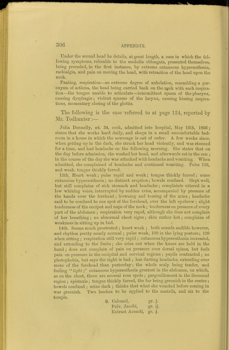 Under tlie second Lead he details, at great length, a case in which the fol- lowing symptoms, referable to the medulla oblongata, presented themselves, bemg preceded, in the fii-st instance, by extreme cutaneons hyperassthesLa, rachialgia, and pain on moving the head, with retraction of the head upon the neck. Panting, respiration—an extreme degree of anhelation, resembling a par- oxysm of asthma, the head being carried back on the nf ck with each inspira- tion—the tongue unable to articulate—intermittent spasm of the pharynx, causing dysphagia; violent spasms of the larynx, causing hissing inspira- tions, momentary closing of the glottis. The following is the case ■ referred to at page 124, reported by- Mr. Todhunter :— Julia Donnelly, set. 34, cook, admitted into hospital, May 12th, 1866; states that she works hard daily, and sleeps in a small uncomfortable bed- room in a hoiise in which the sewerage is out of order. A few weeks since, when getting up in the dark, she strack her head violently, and was stunned for a time, and had headache on the following morning. She states that on the day before admission, she washed her head, and afterwards satin the sun ; in the cour.se of the day she was attacked with headache and vomiting. When admitted, she complained of headache and continued vomiting. Pulse 116, and weak, tongue thickly furred. loth. Heart weak; pidse rapid and weak; tongue thickly furred ; some cutaneous hyperesthesia; no distinct eru2)tion; bowels confined. Slept well, but still complaiais of sick stomach and headache; complaints uttered in a low whining voice, interrupted by sudden cries, accompanied by pressure of the hands over the forehead; frowning and tossing of the arms j headache said to be confined to one spot of the forehead, over the left eyebrow; slight tenderness of the occiput and nape of the neck; tenderness on pressure of every part of the abdomen ; respiration very rapid, although she does not complain of her breathing ; no abnormal chest signs; skin rather hot j complains of weakness in sitting up in bed. 14th. Seems much prostrated; heart weak ; both sounds audible however, and rhythm pretty nearly normal; pulse weak, 100 in the Ijnng posture; 120 when sitting ; respiration stUl very rapid ; cutaneous hyperesthesia increased, and extending to the limbs; she cries out when the knees are held in the hand ; does not complain of pain on pressui-e over dorsal spines, but feels pain on pressure in the occipital and cervical regions ; pupils contracted ; no photophobia, but says the sight is bad ; has darting headache, extending over more of the forehead than yesterday; the whole scalp being tender, and feeling  tight; cutaneous hypersesthesia greatest in the abdomen, on which, as on the chest, there are several rose spots ; gargouillement in the ileocoecal region ; exnstaxis; tongue thickly furred, the fur being greenish in the centre; bowels confined ; urine dark ; thinks that what she vomited before coming in was greenish. Two leeches to be applied to the nostrils, and six to the temple. U. Calomel, gr. j. Pulv. Jacobi, gr. ij. Extract Aconiti, gr. \.