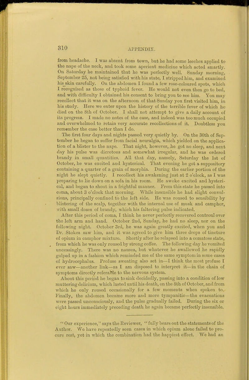 from headache. I was absent from town, but he had some leeches applied to the nape of the neck, and took some aperient medicine which acted smartly. On Saturday he maintained that he was perfectly well. Sunday morning, September 25, not being satisfied with liis state, I stripped him, and examined hisskin carefully. On the abdomen I found a few rose-coloured spots, which I recognised as those of typhoid fever. He would not even then go to bed, and with difficulty I obtained his consent to bring you to see him. You may recollect that it was on the afternoon of that Sunday you first visited him, in his study. Here we enter upon the history of the terrible fever of which he died on the 8th of October. I shall not attempt to give a daily account of its progress. I made no notes of the case, and indeed was too much occupied and overwhelmed to retain very accurate recollections of it. Doubtless you remember the case bettor than I do. The first four days and nights passed very quietly by. On the 30th of Sep- tember he began to suffer from facial neuralgia, which yielded on the applica- tion of a blister to the nape. That night, however, ie got no sleep, and next day his pidse was dicrotous and somewhat irregidar, and he was ordered brandy in small quantities. All that day, namely, Saturday the 1st of October, he was excited and hysterical. That evening he got a suppository containing a quarter of a grain of morphia. During the earlier portion of the night he slept quietly. I recollect his awakening just at 2 o'clock, as I was preparing to lie down on a sofa in his room. He awoke excited and hysteri- cal, and began to shout in a frightful manner. From this state he passed into coma, about 3 o'clock that morning. Whde insensible he had slight convnl- eions, principally confined to the left side. He was roused to sensibility by blistering of the scalp, together with the internal use of musk and camphor, with small doses of brandy, which his faltering pulse indicated. After this period of coma, T think he never perfectly recovered controul over the left arm and hand. October 2nd, Sunday, he had no sleei>, nor on the following night. October 3i'd, he was again greatly excited, when you and Dr. Stokes saw him, and it was agreed to give him three drops of tincture of opium in camphor mixture. Shortly after he relapsed into a comatose state, from which he was only roused by strong coffee. The following day he vomited unceasingly. There was no nausea, but whatever he swallowed he rapidly gulped up in a fashion which reminded me of the same symptom in some cases of hydrocephalus. Profuse sweating also set in—I think the most profuse I ever saw—another link—as I am disposed to interpret it—in the chain of symptoms directly referable to the nervous system. About this period he began to sink decidedly, passing into a condition of low muttering delirium, which lasted until his death, on the 8th of October, and from wlu(;h he only roused occasionally for a few moments when spoken to. Finally, the abdomen becaine more and more tympanitic—the evacuations were passed unconsciously, and the pulse gradually failed. During the six or eight hours immediately preceding death he again became perfectly insensible. Our experience, says the Eeviewer,  fully bears out the statements of the Author. We have repeatedly seen cases in which opium alone failed to pro- cure rest, yet in which the combination had the haiipiest effect. AVe had an