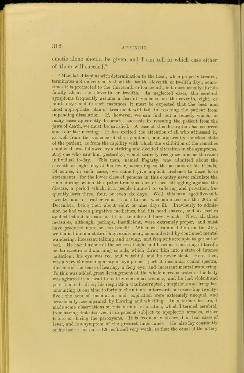 emetic alone should be given, and I can tell in which case either of them will succeed. Maculated typluis with determination to tlie head, when properly treated, terminates nob uufrequeiitly about the tenth, eleventh, or twelfth day ; some- times it is protracted to the thirteenth or'fourteenth, but most usually it ends fatally about the eleventh or twelfth. In neglected cases, the cerebral symptoms frequently assume a fearful violence on the seventh, eight, or ninth day; and in such instances it must be expected that the best and most appropriate plan of treatment will fail in rescuing the patient from impending dissolution. If, however, we can find out a remedy which, iu many cases apiwently despei-ate, succeeds in rescuing the patient from the jaws of death, we must be satisfied. A case of this desci-iption has occurred since our last meeting. It has excited the attention of all who witnessed it, as well from the violence of the symptoms, and apparently hopeless state of the patient, as from the rapidity with which the exhibition of the remedies employed, was followed by a striking and decided alteration in the symptoms. Any one who saw him yesterday, would scarcely recognize him as the same individual to-day. This man, named Fogarty, was admitted about the seventh or eight day of his fever, according to the account of his friends. Of course, in such cases, we cannot give implicit credence to those loose statements ; for the lower class of persons in this country never calculate the time during which the jiatient remains out of bed struggling against the disease, a period which, in a j)eople iunured to suffering and privation, fre- quently lasts three, four, or even six days. Well, this man, aged five-and- twenty, and of rather robust constitution, was admitted on the 20th of December, being then about eight or nine days Ul. Previously to admis- sion he had taken jjurgative medicines, had his head shaved, and six leeches applied behind his ears or to his temples : I forget which. Now, all these measures, although, perhaps, insufficient, were extremely proper, and must have produced more or less benefit. When we examined him on the 21st, we found him in a state of high excitement, as manifested by continued mental wandering, iuCessant talking and raving, and frequent attempts to get out of bed. He had illusions of the senses of sight and hearing, consisting of terrific ocular spectra and alarming sounds, which threw him into a state of intense agitation; his eye was red and watchfid, and he never slept. Here, then, was a very threatening array of symptoms —perfect insomnia, ocular spectra, illusions of the sense of hearing, a fiery eye, and incessant mental wandeiing. To this was added great derangement of the whole nervous system : his body was agitated from head to foot by continual tremors, and he had violent and persistent subsultus ; his resiiiration was internipted ; suspirious and irregidar, amounting at one time to forty in the minute, afterwards not exceeding twenty- five ; the acts of inspiration and expiration were extremely unequal, and occasionally accompanied by blowing and whistling. In a former lecture, I made some observations on this form of respiration, which I termed cerebral, from having first observed it in persons subject to apoplectic attacks, either before or during the paroxysms. It is frequently observed in bad cases of fever, and is a symptom of the greatest importance. He also lay constantly on his back ; his pulse 120, soft and very weak, so that the canal of the artery